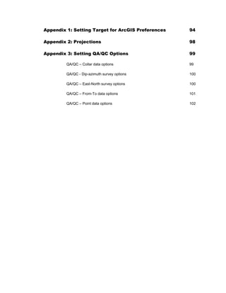 Appendix 1: Setting Target for ArcGIS Preferences 94
Appendix 2: Projections 98
Appendix 3: Setting QA/QC Options 99
QA/QC – Collar data options 99
QA/QC - Dip-azimuth survey options 100
QA/QC – East-North survey options 100
QA/QC – From-To data options 101
QA/QC – Point data options 102
 