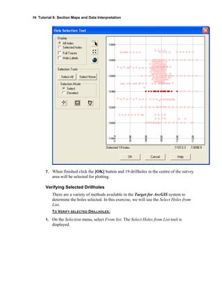 58 Tutorial 6: Section Maps and Data Interpretation
7. When finished click the [OK] button and 19 drillholes in the centre of the survey
area will be selected for plotting.
Verifying Selected Drillholes
There are a variety of methods available in the Target for ArcGIS system to
determine the holes selected. In this exercise, we will use the Select Holes from
List.
TO VERIFY SELECTED DRILLHOLES:
1. On the Selection menu, select From list. The Select Holes from List tool is
displayed.
 