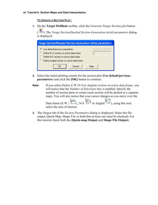60 Tutorial 6: Section Maps and Data Interpretation
TO CREATE A SECTION PLOT:
1. On the Target Drillhole toolbar, click the Generate Target Section plot button
( ). The Target Section|Stacked Section Generation initial parameters dialog
is displayed.
2. Select the initial plotting extents for the section plot (Use default/previous
parameters) and click the [OK] button to continue.
Note: If you select Define E-W (N-S or Angled) section on active data frame, you
will notice that the Number of Selections box is enabled. Specify the
number of section plots to create (each section will be plotted to a separate
map). You will also notice that your cursor changes as you move over the
Data frame (E-W { }, N-S or Angled ), using this tool,
select the area of interest.
3. The Output tab of the Section Parameters dialog is displayed. Select the file
output, Quick-Map, Shape File or both (but at least one must be checked). For
this tutorial check both the (Quick-map Output and Shape File Output).
 