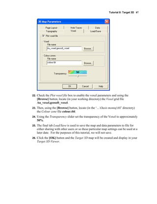 Tutorial 8: Target 3D 87
22. Check the Plot voxel file box to enable the voxel parameters and using the
[Browse] button, locate (in your working directory) the Voxel grid file
Au_voxel.geosoft_voxel.
23. Then, using the [Browse] button, locate (in the ‘…Oasis montajtbl’ directory)
the Colour zone file colour.tbl.
24. Using the Transparency slider set the transparency of the Voxel to approximately
50%.
25. The final tab Load/Save is used to save the map and data parameters to file for
either sharing with other users or so these particular map settings can be used at a
later date. For the purposes of this tutorial, we will not save.
26. Click the [OK] button and the Target 3D map will be created and display in your
Target 3D Viewer.
 