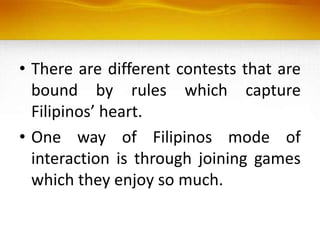 • There are different contests that are
bound by rules which capture
Filipinos’ heart.
• One way of Filipinos mode of
interaction is through joining games
which they enjoy so much.