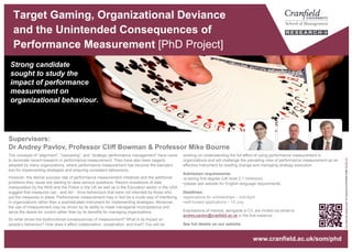 Target Gaming, Organizational Deviance
and the Unintended Consequences of
Performance Measurement [PhD Project]
Strong candidate
sought to study the
impact of performance
measurement on
organizational behaviour.
“Youwerethechosenone!"byKyknoordislicensedunderCCBY2.0
www.cranfield.ac.uk/som/phd
working on understanding the full effect of using performance measurement in
organizations and will challenge the prevailing view of performance measurement as an
effective instrument for leading change and managing strategy execution.
Admission requirements:
• a strong first degree (UK level 2.1 minimum)
• please see website for English language requirements.
Deadlines:
• applications for scholarships – mid-April.
Expressions of interest, alongside a CV, are invited via email to
andrey.pavlov@cranfield.ac.uk in the first instance.
See full details on our website.
The concepts of “alignment”, “cascading”, and “strategic performance management” have come
to dominate recent research in performance measurement. They have also been eagerly
adopted by many organizations, where performance measurement has become the standard
tool for implementing strategies and ensuring consistent behaviours.
However, the dismal success rate of performance measurement initiatives and the additional
problems they cause are starting to raise serious questions. Recent revelations of data
manipulation by the NHS and the Police in the UK as well as in the Education sector in the USA
suggest that measures can - and do! - drive behaviours that were not intended by those who put
the measures in place. Performance measurement may in fact be a crude way of interfering in
organizations rather than a sophisticated instrument for implementing strategies. Moreover, the
use of measurement may be driven by its ability to mask managerial incompetence and serve
the desire for control rather than by its benefits for managing organizations.
So what drives the dysfunctional consequences of measurement? What is its impact on
people’s behaviour? How does it affect collaboration, cooperation, and trust? You will be
Supervisors:
Dr Andrey Pavlov, Professor Cliff Bowman & Professor Mike Bourne
 
