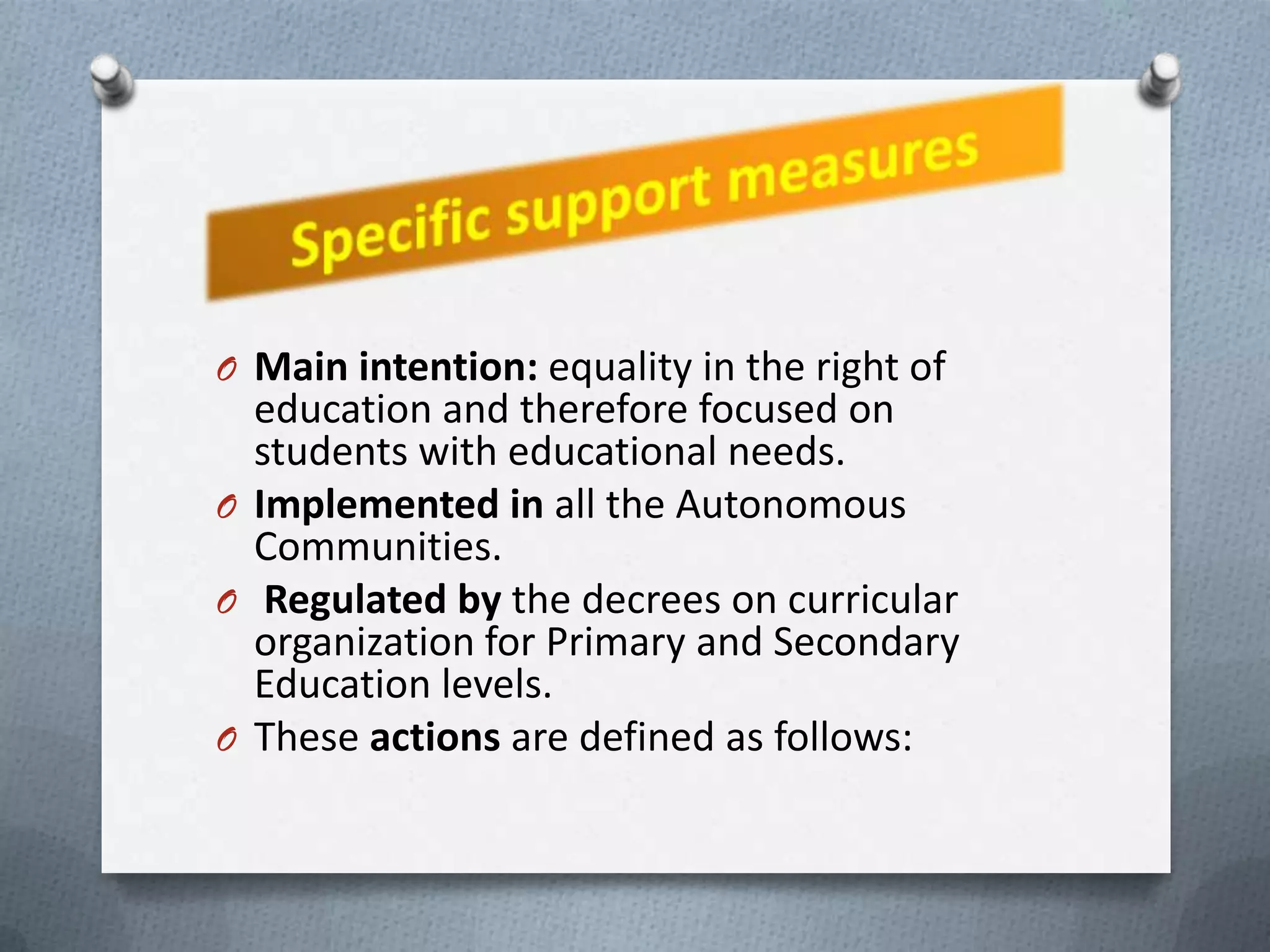 O Main intention: equality in the right of
  education and therefore focused on
  students with educational needs.
O Implemented in all the Autonomous
  Communities.
O Regulated by the decrees on curricular
  organization for Primary and Secondary
  Education levels.
O These actions are defined as follows:
 