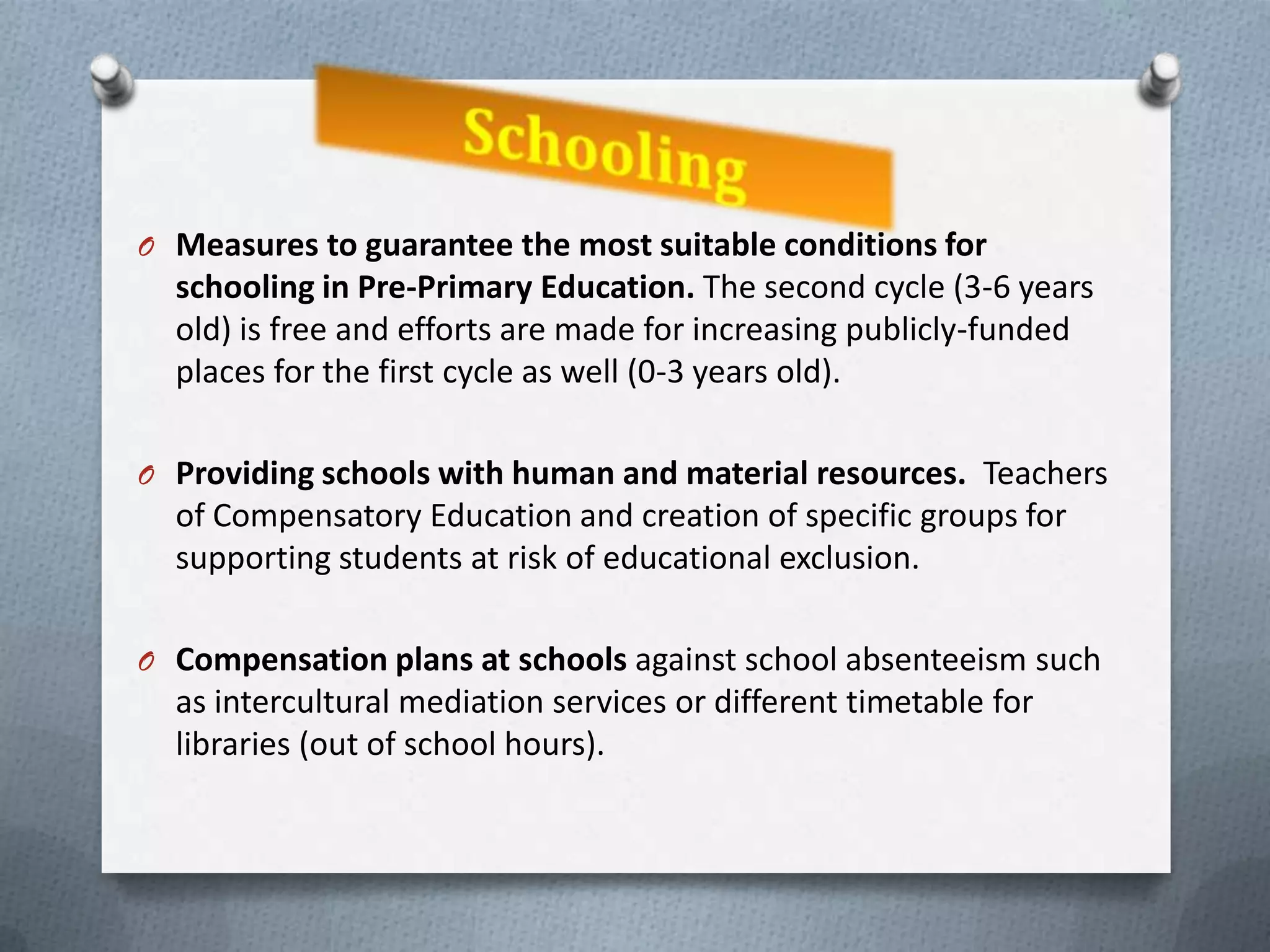 O Measures to guarantee the most suitable conditions for
  schooling in Pre-Primary Education. The second cycle (3-6 years
  old) is free and efforts are made for increasing publicly-funded
  places for the first cycle as well (0-3 years old).

O Providing schools with human and material resources. Teachers
  of Compensatory Education and creation of specific groups for
  supporting students at risk of educational exclusion.

O Compensation plans at schools against school absenteeism such
  as intercultural mediation services or different timetable for
  libraries (out of school hours).
 