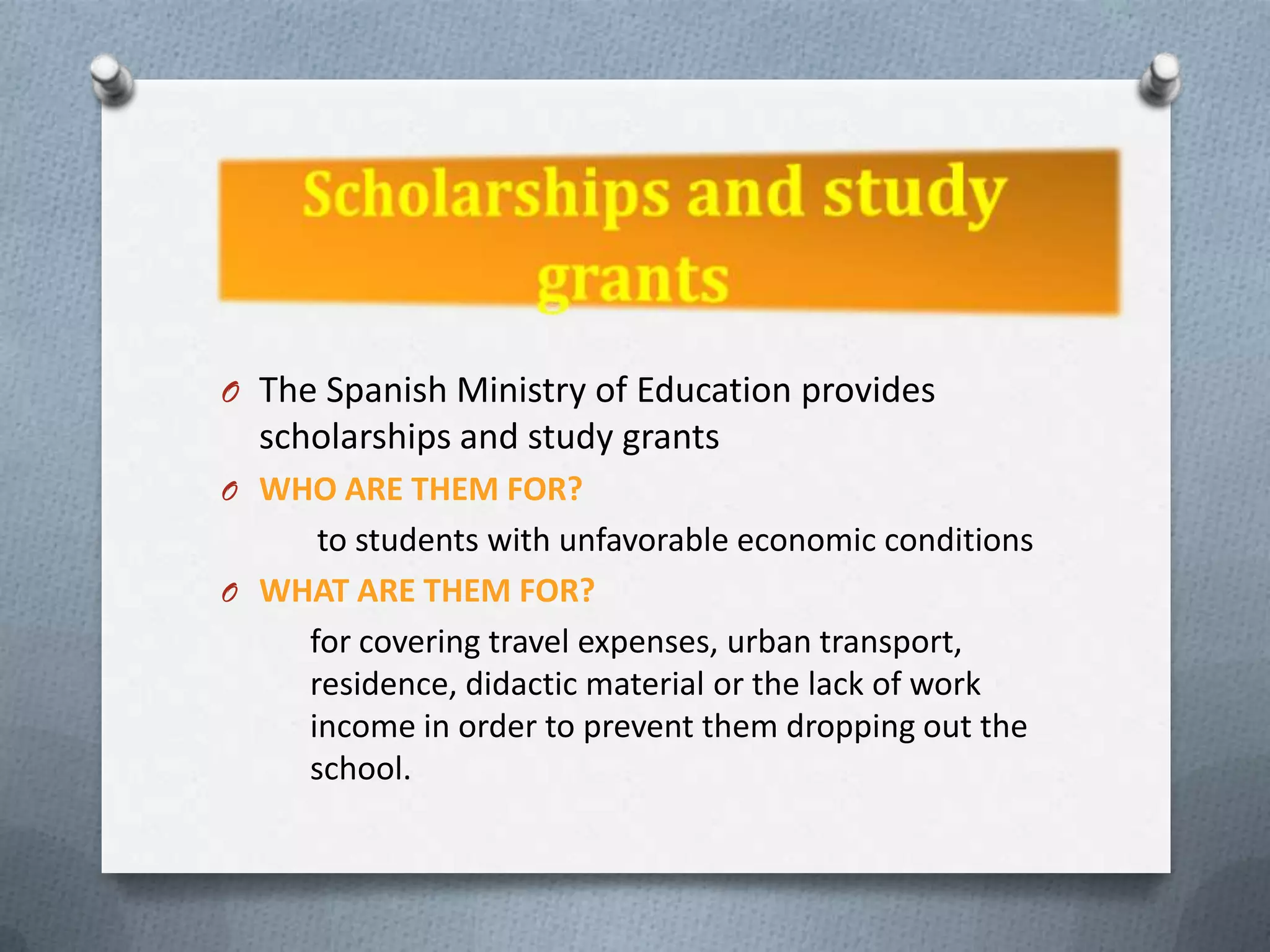 O The Spanish Ministry of Education provides
  scholarships and study grants
O WHO ARE THEM FOR?
     to students with unfavorable economic conditions
O WHAT ARE THEM FOR?
    for covering travel expenses, urban transport,
    residence, didactic material or the lack of work
    income in order to prevent them dropping out the
    school.
 