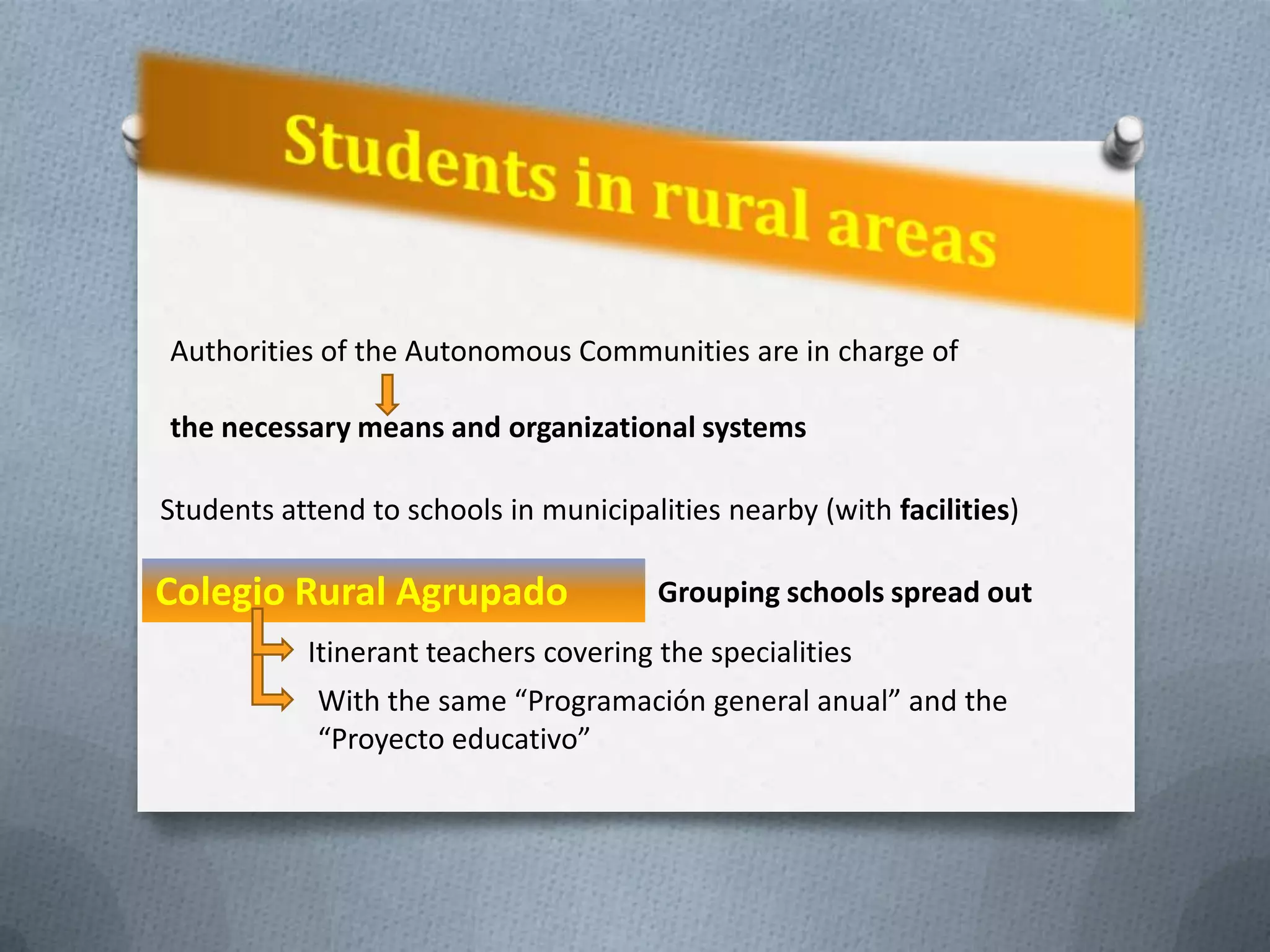 Authorities of the Autonomous Communities are in charge of

the necessary means and organizational systems

Students attend to schools in municipalities nearby (with facilities)

Colegio Rural Agrupado                 Grouping schools spread out
           Itinerant teachers covering the specialities
            With the same “Programación general anual” and the
            “Proyecto educativo”
 