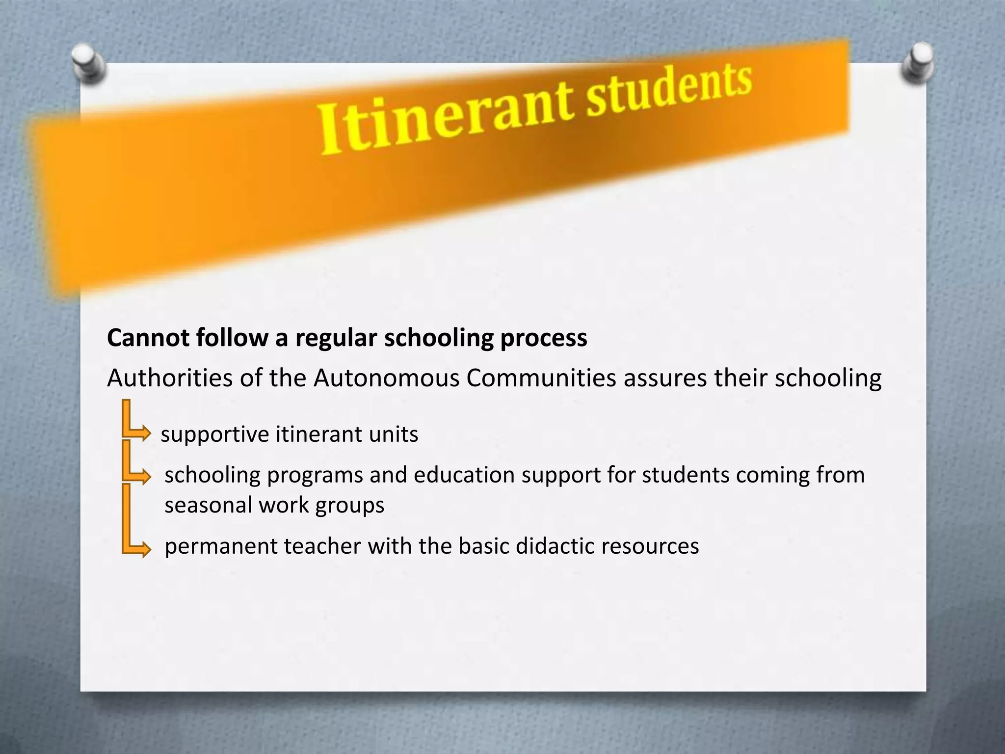 Cannot follow a regular schooling process
Authorities of the Autonomous Communities assures their schooling
    supportive itinerant units
    schooling programs and education support for students coming from
    seasonal work groups
    permanent teacher with the basic didactic resources
 