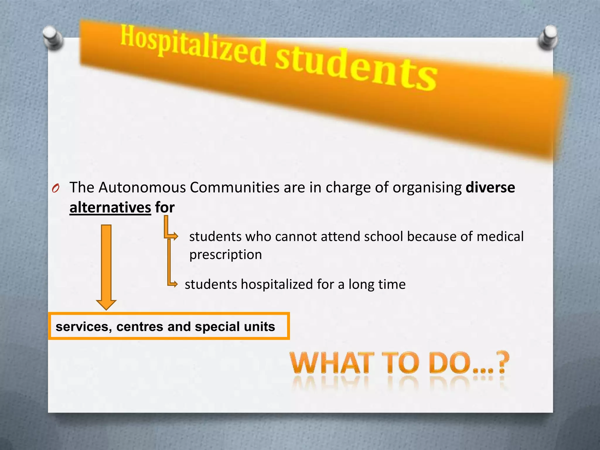 O The Autonomous Communities are in charge of organising diverse
  alternatives for
                     students who cannot attend school because of medical
                     prescription
                     students hospitalized for a long time

services, centres and special units
 