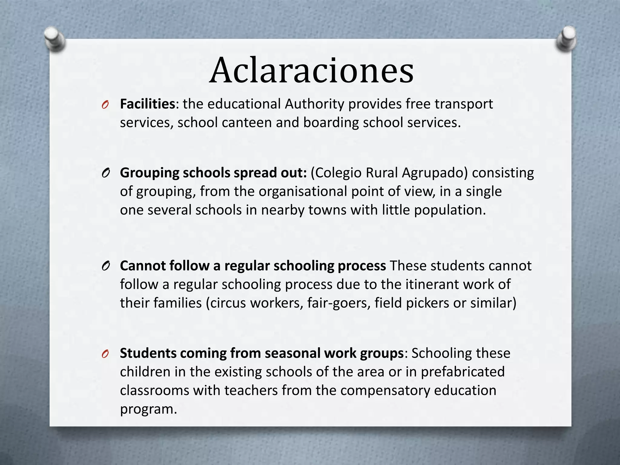 Aclaraciones
O Facilities: the educational Authority provides free transport
   services, school canteen and boarding school services.


O Grouping schools spread out: (Colegio Rural Agrupado) consisting
  of grouping, from the organisational point of view, in a single
  one several schools in nearby towns with little population.


O Cannot follow a regular schooling process These students cannot
  follow a regular schooling process due to the itinerant work of
  their families (circus workers, fair-goers, field pickers or similar)


O Students coming from seasonal work groups: Schooling these
   children in the existing schools of the area or in prefabricated
   classrooms with teachers from the compensatory education
   program.
 