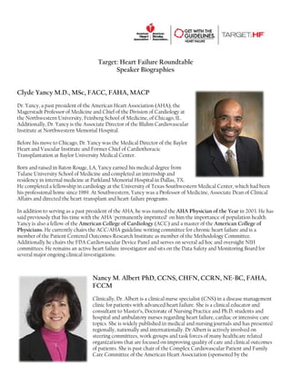 Targ Heart Failure R
get:
t
Roundtable
e
Speake Biograph
er
hies
Clyde Yancy M.D., MSc FACC, FAHA, MACP
c,
F
Dr. Y
Yancy, a past president of the America Heart Asso
f
an
ociation (AH the
HA),
Magerstadt Profe
essor of Medi
icine and Ch of the Div
hief
vision of Card
diology at
the N
cago, IL.
Northwestern University, Feinberg Sc
n
chool of Med
dicine, of Chic
diovascular
Addi
itionally, Dr. Yancy is the Associate Director of the Bluhm Card
e
D
e
Insti
itute at North
hwestern Me
emorial Hosp
pital.
Befor his move to Chicago, Dr. Yancy was the Medica Director of the Baylor
re
t
D
al
f
Hear and Vascul Institute and Former Chief of Card
rt
lar
C
diothoracic
Tran
nsplantation at Baylor Un
niversity Med
dical Center.
Born and raised in Baton Rou LA, Yanc earned his medical degr from
n
uge,
cy
ree
Tula Universit School of Medicine and completed an internship and
ane
ty
M
d
a
p
resid
dency in inter medicine at Parkland Memorial Hospital in D
rnal
d
H
Dallas, TX.
He completed a fellowship in cardiology at the Univer
f
n
a
rsity of Texas Southweste Medical C
s
ern
Center, whic had been
ch
his p
professional home since 19 At South
h
989.
hwestern, Ya
ancy was a Pr
rofessor of M
Medicine, Ass
sociate Dean of Clinical
Affai and direct the heart
irs
ted
t-transplant and heart-fai
a
ilure program
ms.
In ad
ddition to ser
rving as a pas president of the AHA, he was name the AHA P
st
o
h
ed
Physician of the Year in 2003. He has
f
s
said previously th his time with the AHA "permanen imprinte on him th importance of populati health.
hat
w
A
ntly
ed"
he
e
ion
Yanc is also a fel
cy
llow of the American Co
A
ollege of Card
diology (AC and a ma
CC)
aster of the A
American College of
Phys
sicians. He currently chai the ACC/
irs
/AHA guideli writing c
ine
committee for chronic hea failure an is a
art
nd
mem
mber of the Pa
atient Center Outcome Research Institute as m
red
es
member of the Methodolo Committ
ogy
tee.
Addi
itionally he chairs the FD Cardiovas
c
DA
scular Device Panel and se
e
erves on seve ad hoc an oversight NIH
eral
nd
comm
mittees. He remains an ac
r
ctive heart fa
ailure investig
gator and sit s on the Data Safety and Monitoring B
a
Board for
sever major ong
ral
going clinical investigatio
l
ons.

Nancy M. Alber PhD, CC
y
rt
CNS, CHF CCRN NE-BC, FAHA,
FN,
N,
FCCM
M
Clinical Dr. Alber is a clinical nurse speci
lly,
rt
l
ialist (CNS) i a disease m
in
management
clinic fo patients with advanced heart failur She is a cli
or
w
d
re.
inical educat and
tor
consult
tant to Maste Doctorat of Nursing Practice and Ph.D. students and
er’s,
te
g
hospita and ambula
al
atory nurses regarding he failure, c
eart
cardiac or int
tensive care
topics. She is widely published i medical an nursing jo
y
in
nd
ournals and h presented
has
d
ally,
ly
nationally. Dr Albert is act
r
tively involve on
ed
regiona nationall and intern
steering committees work group and task f
g
s,
ps
forces of man healthcare related
ny
e
organiz
zations that are focused o improving quality of ca and clinic outcomes
a
on
g
are
cal
of patie
ents. She is pa chair of th Complex Cardiovascu Patient a Family
ast
he
ular
and
Care Co
ommittee of the American Heart Asso
n
ociation (spo
onsored by th
he

 