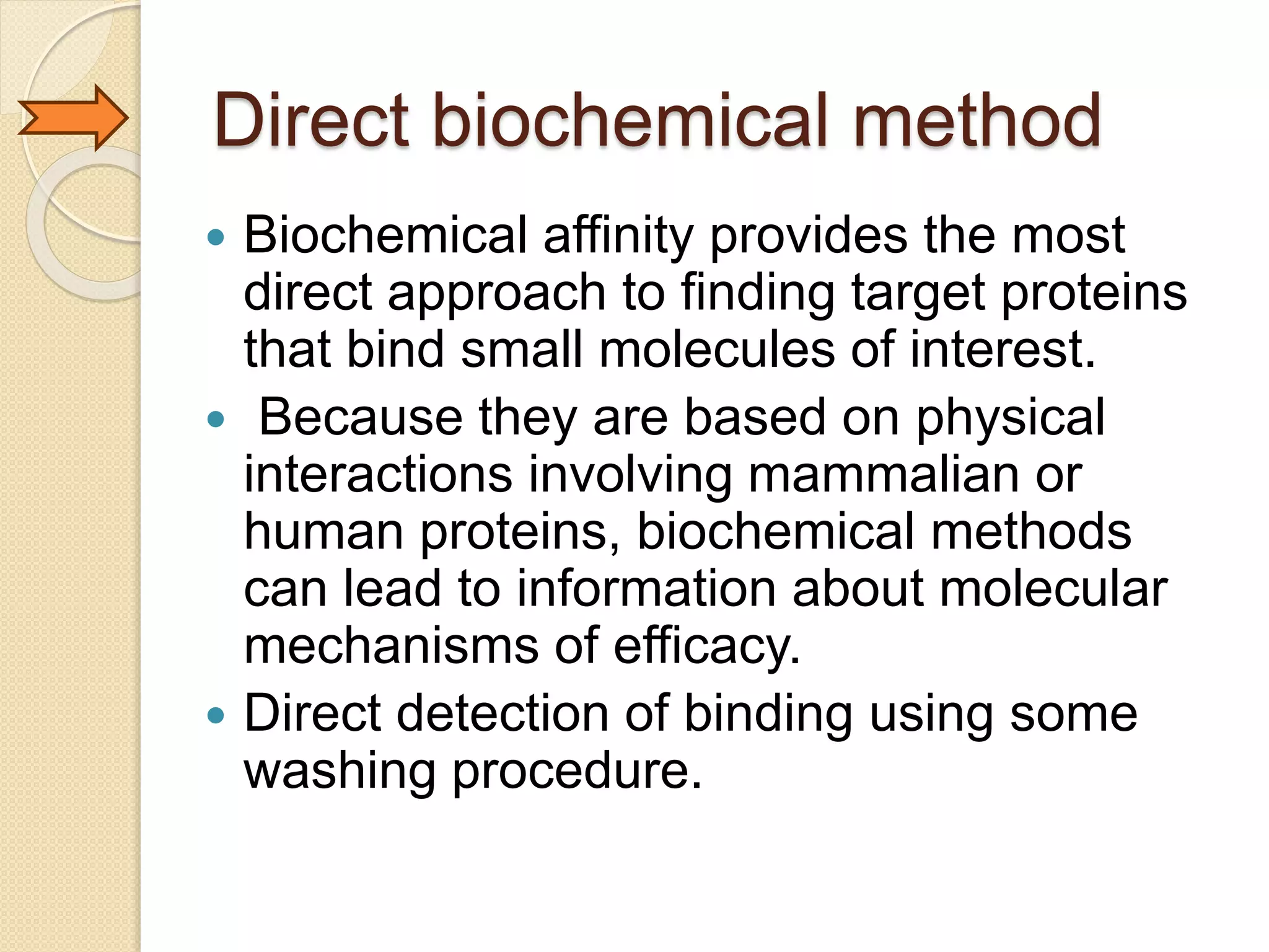 Direct biochemical method
 Biochemical affinity provides the most
direct approach to finding target proteins
that bind small molecules of interest.
 Because they are based on physical
interactions involving mammalian or
human proteins, biochemical methods
can lead to information about molecular
mechanisms of efficacy.
 Direct detection of binding using some
washing procedure.
 