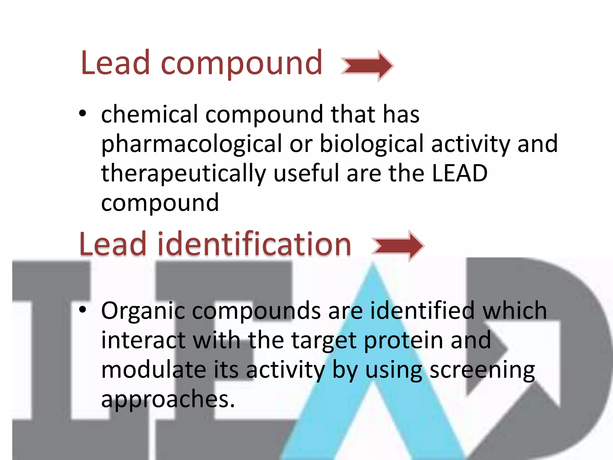 Lead compound
• chemical compound that has
pharmacological or biological activity and
therapeutically useful are the LEAD
compound
• Organic compounds are identified which
interact with the target protein and
modulate its activity by using screening
approaches.
Lead identification
 