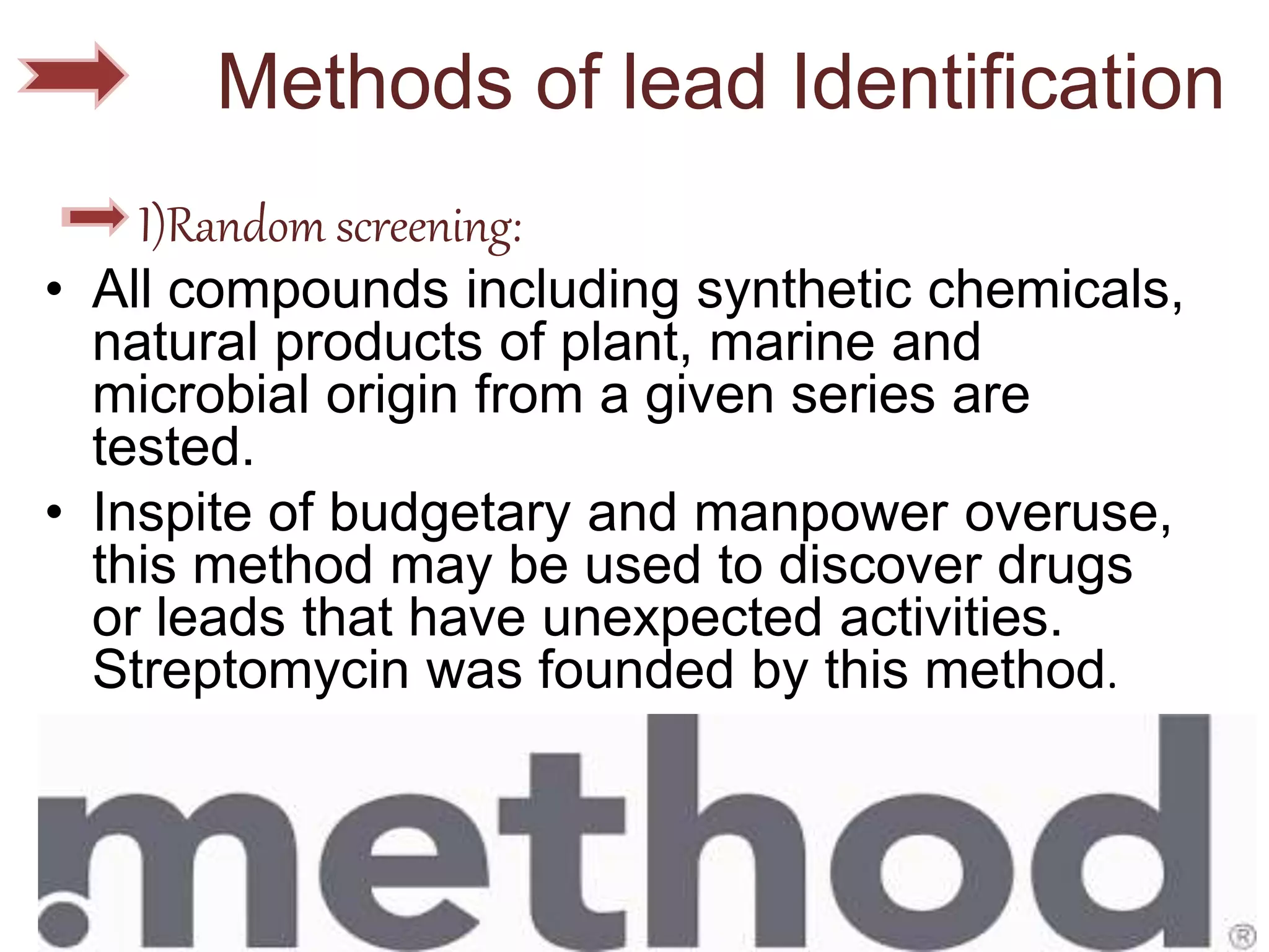 Methods of lead Identification
I)Random screening:
• All compounds including synthetic chemicals,
natural products of plant, marine and
microbial origin from a given series are
tested.
• Inspite of budgetary and manpower overuse,
this method may be used to discover drugs
or leads that have unexpected activities.
Streptomycin was founded by this method.
 