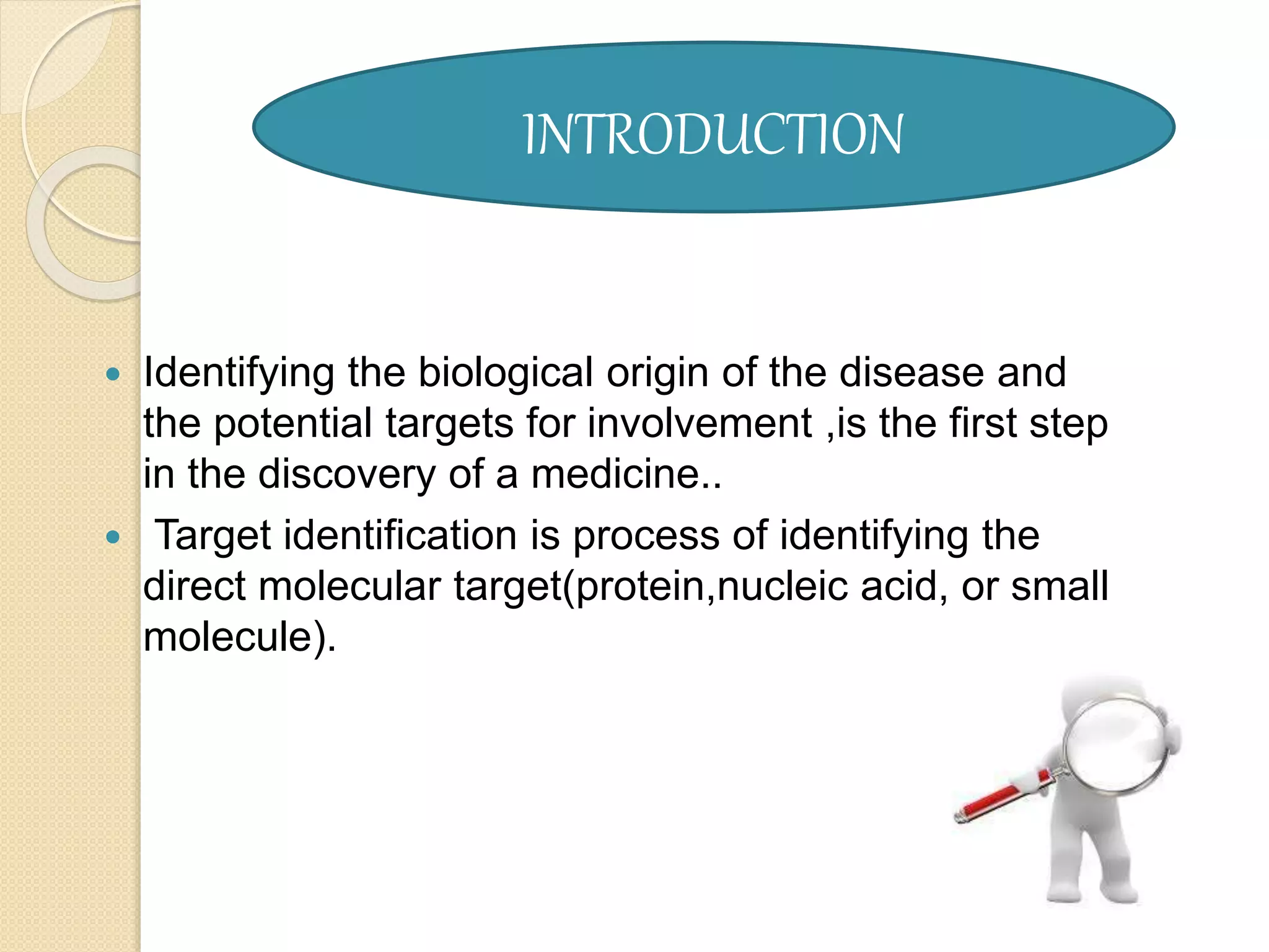  Identifying the biological origin of the disease and
the potential targets for involvement ,is the first step
in the discovery of a medicine..
 Target identification is process of identifying the
direct molecular target(protein,nucleic acid, or small
molecule).
INTRODUCTION
 