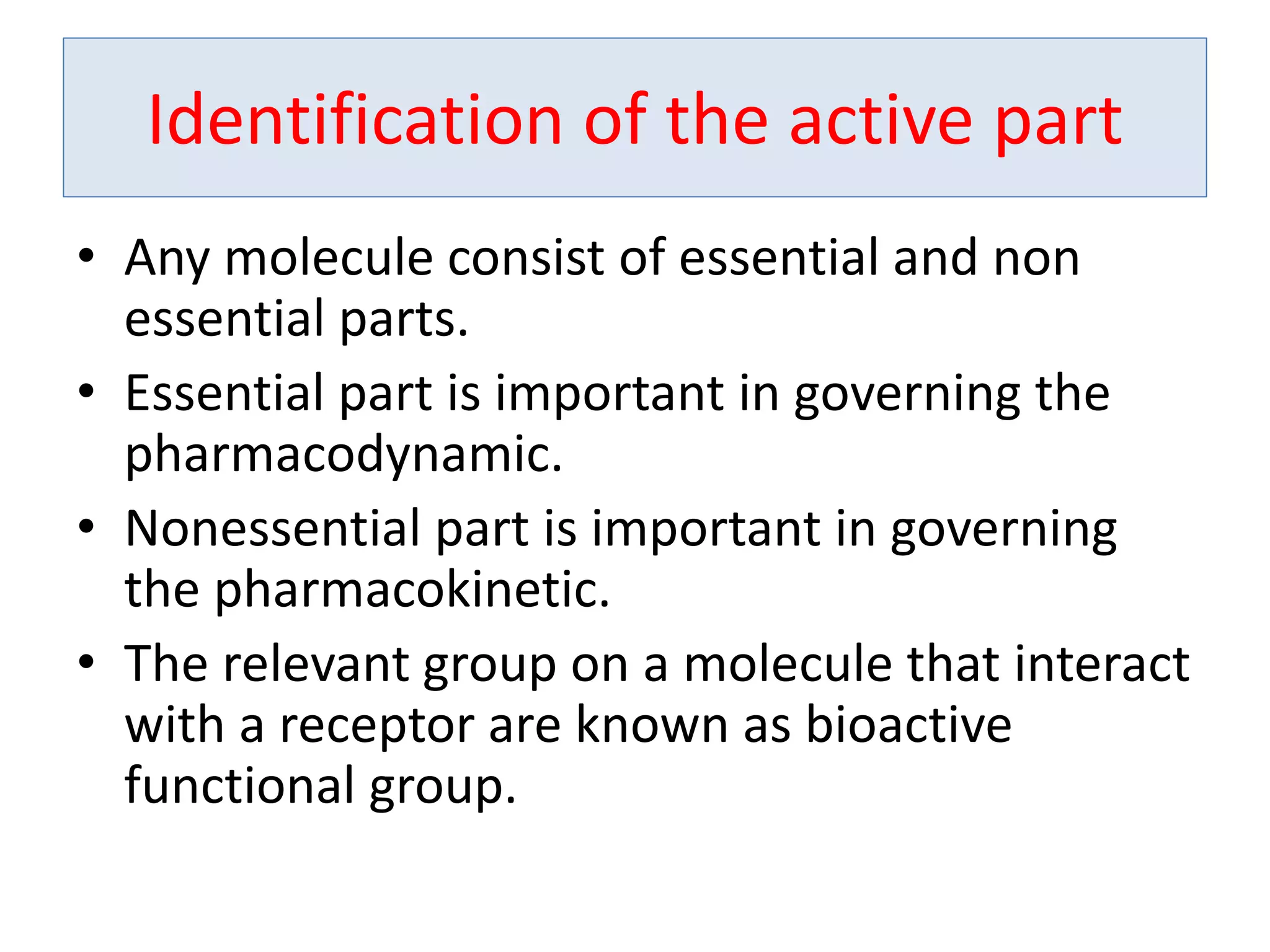 Identification of the active part
• Any molecule consist of essential and non
essential parts.
• Essential part is important in governing the
pharmacodynamic.
• Nonessential part is important in governing
the pharmacokinetic.
• The relevant group on a molecule that interact
with a receptor are known as bioactive
functional group.
 