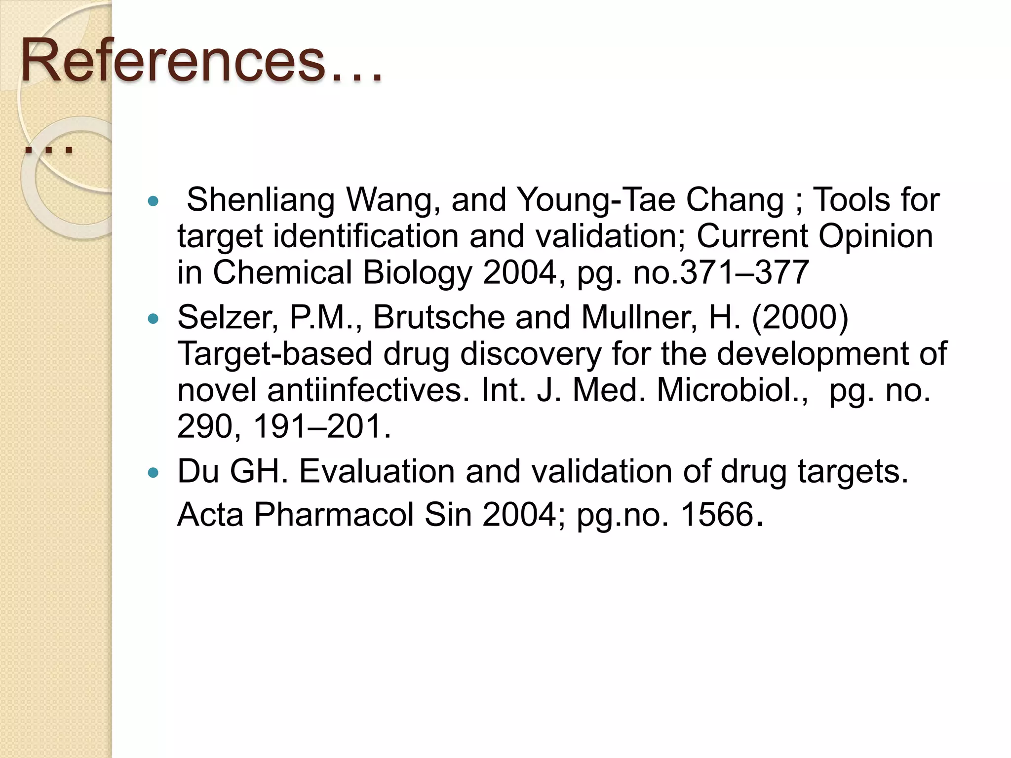 References…
…
 Shenliang Wang, and Young-Tae Chang ; Tools for
target identification and validation; Current Opinion
in Chemical Biology 2004, pg. no.371–377
 Selzer, P.M., Brutsche and Mullner, H. (2000)
Target-based drug discovery for the development of
novel antiinfectives. Int. J. Med. Microbiol., pg. no.
290, 191–201.
 Du GH. Evaluation and validation of drug targets.
Acta Pharmacol Sin 2004; pg.no. 1566.
 