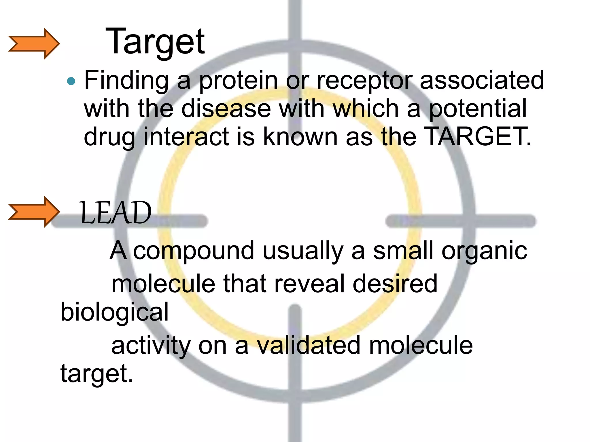 Target
 Finding a protein or receptor associated
with the disease with which a potential
drug interact is known as the TARGET.
LEAD
A compound usually a small organic
molecule that reveal desired
biological
activity on a validated molecule
target.
 