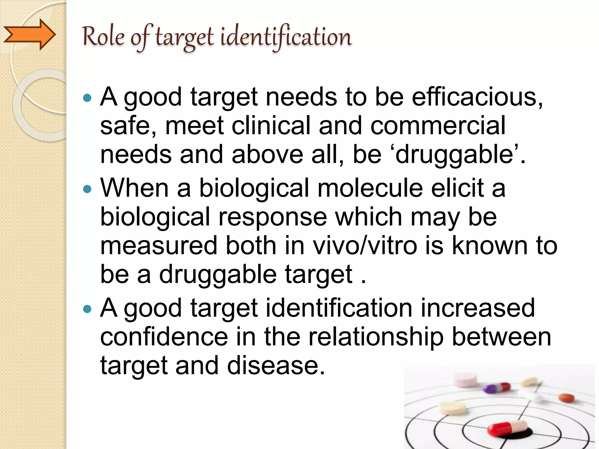 Role of target identification
 A good target needs to be efficacious,
safe, meet clinical and commercial
needs and above all, be ‘druggable’.
 When a biological molecule elicit a
biological response which may be
measured both in vivo/vitro is known to
be a druggable target .
 A good target identification increased
confidence in the relationship between
target and disease.
 