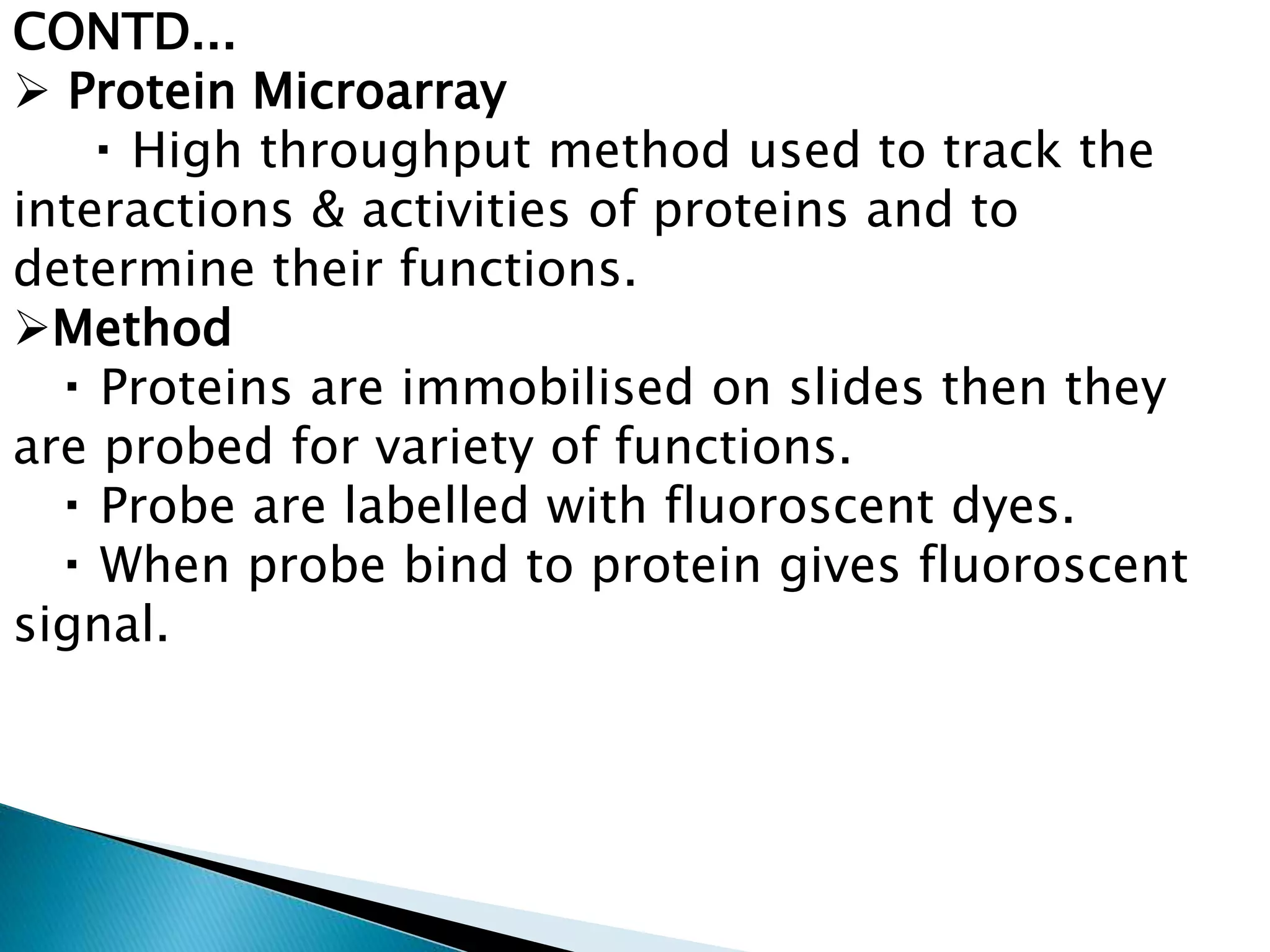 CONTD...
 Protein Microarray
High throughput method used to track the
interactions & activities of proteins and to
determine their functions.
Method
Proteins are immobilised on slides then they
are probed for variety of functions.
Probe are labelled with fluoroscent dyes.
When probe bind to protein gives fluoroscent
signal.
 