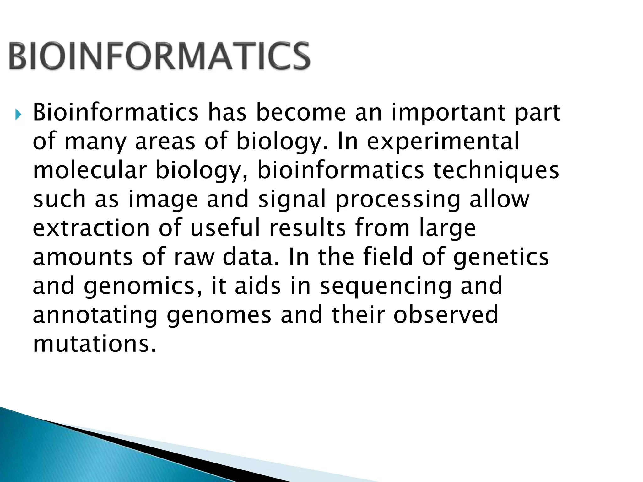  Bioinformatics has become an important part
of many areas of biology. In experimental
molecular biology, bioinformatics techniques
such as image and signal processing allow
extraction of useful results from large
amounts of raw data. In the field of genetics
and genomics, it aids in sequencing and
annotating genomes and their observed
mutations.
 