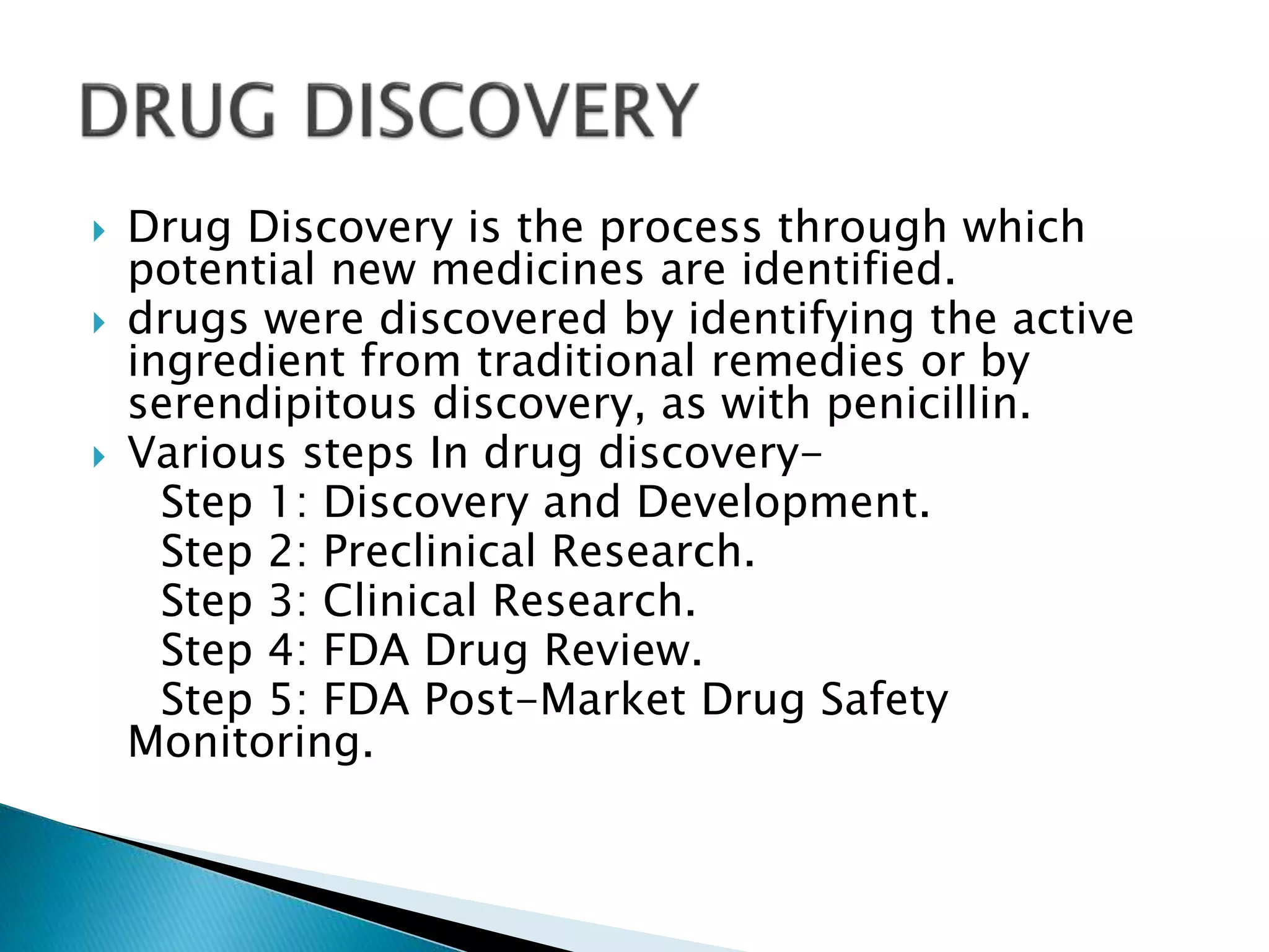  Drug Discovery is the process through which
potential new medicines are identified.
 drugs were discovered by identifying the active
ingredient from traditional remedies or by
serendipitous discovery, as with penicillin.
 Various steps In drug discovery-
Step 1: Discovery and Development.
Step 2: Preclinical Research.
Step 3: Clinical Research.
Step 4: FDA Drug Review.
Step 5: FDA Post-Market Drug Safety
Monitoring.
 