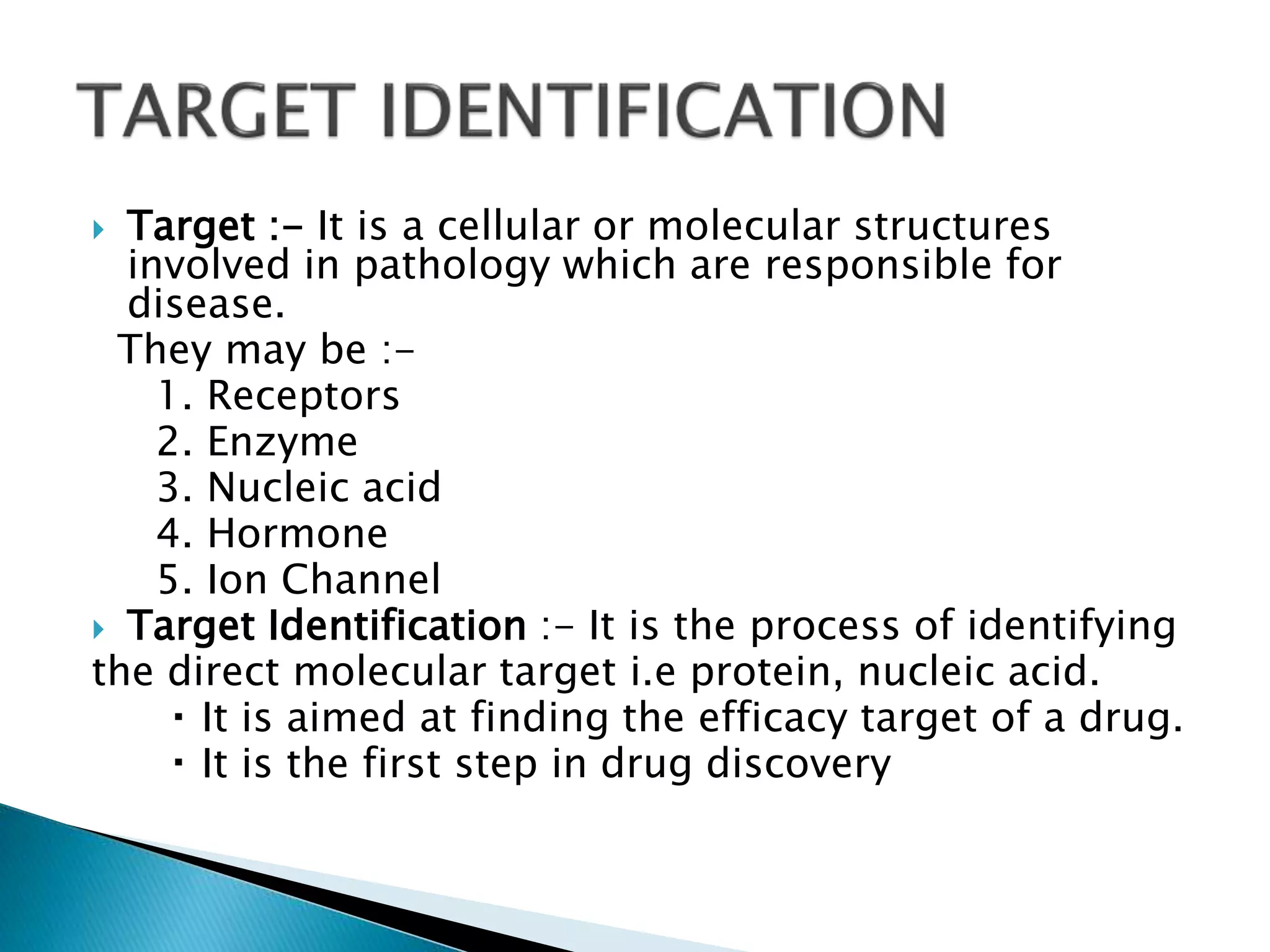  Target :- It is a cellular or molecular structures
involved in pathology which are responsible for
disease.
They may be :-
1. Receptors
2. Enzyme
3. Nucleic acid
4. Hormone
5. Ion Channel
 Target Identification :- It is the process of identifying
the direct molecular target i.e protein, nucleic acid.
It is aimed at finding the efficacy target of a drug.
It is the first step in drug discovery
 