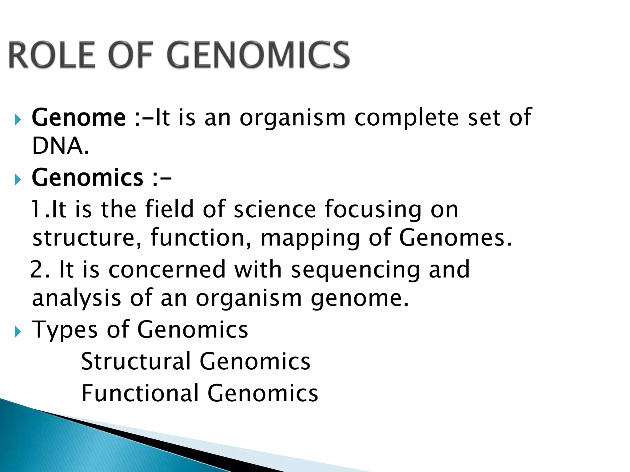  Genome :-It is an organism complete set of
DNA.
 Genomics :-
1.It is the field of science focusing on
structure, function, mapping of Genomes.
2. It is concerned with sequencing and
analysis of an organism genome.
 Types of Genomics
Structural Genomics
Functional Genomics
 