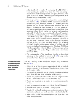 26 H. Ulrich and C. Wrenger
pellet in 60 ml of buffer A containing 1 mM PMSF by
homogenizing the pellet three times for 10 s each using a
motor-driven blade homogenizer at low speed. Wash the pellet
again as above in buffer A and resuspend the pellet in 25 ml
of buffer A containing 1 mM PMSF.
3. This step employs a discontinuous gradient ultracentrifuga-
tion method (38). Add 44 ml of 60% sucrose solution to the
resuspended pellet, mix well, transfer to a 250 ml graduated
cylinder, and add buffer A until the total volume is 108 ml to
obtain a ﬁnal sucrose concentration of 28%. Add 10 ml of a
36% sucrose solution to six swinging bucket rotor 30 ml ultra-
centrifuge tubes. Gently overlay the layers in each centrifuge
tube with 18 ml of the resuspended pellet. Top off each tube
with buffer A. Ultracentrifuge on a swinging bucket rotor for
4 h at 100,000×g, 4°C. Aspirate and discard the ﬂoating pad
at the buffer A/28% sucrose interface, together with most of
the 28% layer. Collect the visible membrane layer containing
nAChRs at the 28%/36% interface. Dilute the recovered
28%/36% interface with an equal volume of buffer A and col-
lect the pellet by ultracentrifugation for 30 min at 38,000×g,
4°C. Resuspend the pellet in 10 ml buffer A using a syringe
equipped with a #18 needle. Aliquot and store the membranes
frozen at −80°C.
4. The concentration of the membrane proteins is determined
according to the method of Lowry et al. (39) using bovine
serum albumin as the reference standard.
(125
I) BGT binding to the receptor is assayed using a ﬁltration
method (40).
1. Dilute 50 ml of the membrane suspension 1:100 in buffer B
and then measure 50 ml aliquots of the diluted membranes into
six Eppendorf vials.
2. To each of the three vials add 50 ml buffer B and to each of the
other three vials add 50 ml unlabeled BGT solution.
3. Vortex and preincubate on a rotator at room temperature for
60 min. Then add 100 ml of 125
I-BGT to each vial.
4. Vortex and incubate on a rotator at room temperature for
60 min.
5. Load vacuum manifold ports with DE-81 ﬁlters (Whatman).
6. Prewash ﬁlters with 0.6 ml buffer B using vacuum.
7. Transfer 50 ml of each reaction mixture directly onto the ﬁlters
(do this in triplicate) and wash each ﬁlter with 1 ml buffer B.
8. Allow buffer to ﬁlter through and air-dry the ﬁlters for 1 min
using vacuum suction.
3.2. Determination of
nAChR-Binding Sites
in Torpedo Electric
Organ Membrane
Preparations
 