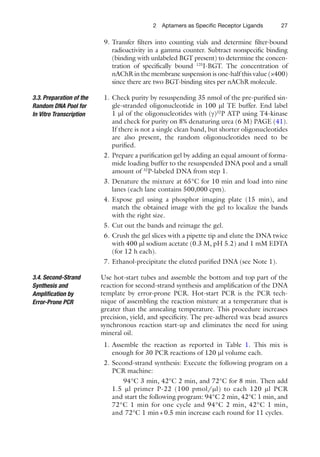 272 Aptamers as Speciﬁc Receptor Ligands
9. Transfer ﬁlters into counting vials and determine ﬁlter-bound
radioactivity in a gamma counter. Subtract nonspeciﬁc binding
(binding with unlabeled BGT present) to determine the concen-
tration of speciﬁcally bound 125
I-BGT. The concentration of
nAChR in the membrane suspension is one-half this value (×400)
since there are two BGT-binding sites per nAChR molecule.
1. Check purity by resuspending 35 nmol of the pre-puriﬁed sin-
gle-stranded oligonucleotide in 100 ml TE buffer. End label
1 ml of the oligonucleotides with (g)32
P ATP using T4-kinase
and check for purity on 8% denaturing urea (6 M) PAGE (41).
If there is not a single clean band, but shorter oligonucleotides
are also present, the random oligonucleotides need to be
puriﬁed.
2. Prepare a puriﬁcation gel by adding an equal amount of forma-
mide loading buffer to the resuspended DNA pool and a small
amount of 32
P-labeled DNA from step 1.
3. Denature the mixture at 65°C for 10 min and load into nine
lanes (each lane contains 500,000 cpm).
4. Expose gel using a phosphor imaging plate (15 min), and
match the obtained image with the gel to localize the bands
with the right size.
5. Cut out the bands and reimage the gel.
6. Crush the gel slices with a pipette tip and elute the DNA twice
with 400 ml sodium acetate (0.3 M, pH 5.2) and 1 mM EDTA
(for 12 h each).
7. Ethanol-precipitate the eluted puriﬁed DNA (see Note 1).
Use hot-start tubes and assemble the bottom and top part of the
reaction for second-strand synthesis and ampliﬁcation of the DNA
template by error-prone PCR. Hot-start PCR is the PCR tech-
nique of assembling the reaction mixture at a temperature that is
greater than the annealing temperature. This procedure increases
precision, yield, and speciﬁcity. The pre-adhered wax bead assures
synchronous reaction start-up and eliminates the need for using
mineral oil.
1. Assemble the reaction as reported in Table 1. This mix is
enough for 30 PCR reactions of 120 ml volume each.
2. Second-strand synthesis: Execute the following program on a
PCR machine:
94°C 3 min, 42°C 2 min, and 72°C for 8 min. Then add
1.5 ml primer P-22 (100 pmol/ml) to each 120 ml PCR
and start the following program: 94°C 2 min, 42°C 1 min, and
72°C 1 min for one cycle and 94°C 2 min, 42°C 1 min,
and 72°C 1 min+0.5 min increase each round for 11 cycles.
3.3. Preparation of the
Random DNA Pool for
In Vitro Transcription
3.4. Second-Strand
Synthesis and
Ampliﬁcation by
Error-Prone PCR
 