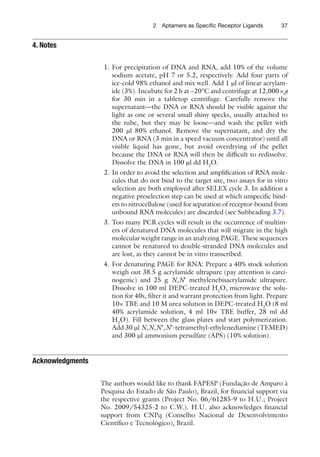 372 Aptamers as Speciﬁc Receptor Ligands
1. For precipitation of DNA and RNA, add 10% of the volume
sodium acetate, pH 7 or 5.2, respectively. Add four parts of
ice-cold 98% ethanol and mix well. Add 1 ml of linear acrylam-
ide (3%). Incubate for 2 h at −20°C and centrifuge at 12,000×g
for 30 min in a tabletop centrifuge. Carefully remove the
supernatant—the DNA or RNA should be visible against the
light as one or several small shiny specks, usually attached to
the tube, but they may be loose—and wash the pellet with
200 ml 80% ethanol. Remove the supernatant, and dry the
DNA or RNA (3 min in a speed vacuum concentrator) until all
visible liquid has gone, but avoid overdrying of the pellet
because the DNA or RNA will then be difﬁcult to redissolve.
Dissolve the DNA in 100 ml dd H2
O.
2. In order to avoid the selection and ampliﬁcation of RNA mole-
cules that do not bind to the target site, two assays for in vitro
selection are both employed after SELEX cycle 3. In addition a
negative preselection step can be used at which unspeciﬁc bind-
ers to nitrocellulose (used for separation of receptor-bound from
unbound RNA molecules) are discarded (see Subheading 3.7).
3. Too many PCR cycles will result in the occurrence of multim-
ers of denatured DNA molecules that will migrate in the high
molecular weight range in an analyzing PAGE. These sequences
cannot be renatured to double-stranded DNA molecules and
are lost, as they cannot be in vitro transcribed.
4. For denaturing PAGE for RNA: Prepare a 40% stock solution
weigh out 38.5 g acrylamide ultrapure (pay attention is carci-
nogenic) and 25 g N,N¢ methylenebisacrylamide ultrapure.
Dissolve in 100 ml DEPC-treated H2
O, microwave the solu-
tion for 40s, ﬁlter it and warrant protection from light. Prepare
10× TBE and 10 M urea solution in DEPC-treated H2
O (8 ml
40% acrylamide solution, 4 ml 10× TBE buffer, 28 ml dd
H2
O). Fill between the glass plates and start polymerization.
Add 30 ml N,N,N’,N’-tetramethyl-ethylenediamine (TEMED)
and 300 ml ammonium persulfate (APS) (10% solution).
Acknowledgments
The authors would like to thank FAPESP (Fundação de Amparo à
Pesquisa do Estado de São Paulo), Brazil, for ﬁnancial support via
the respective grants (Project No. 06/61285-9 to H.U.; Project
No. 2009/54325-2 to C.W.). H.U. also acknowledges ﬁnancial
support from CNPq (Conselho Nacional de Desenvolvimento
Cientíﬁco e Tecnológico), Brazil.
4. Notes
 