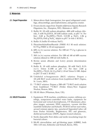 22 H. Ulrich and C. Wrenger
1. Motor-driven blade homogenizer, low-speed refrigerated centri-
fuge, ultracentrifuge, spectrophotometer, and gamma counter.
2. Frozen electric organ from Torpedo californica (Aquatic Research
Organisms, Inc., Hampton, NH): Maintain at −80°C.
3. Buffer H: 10 mM sodium phosphate, 400 mM sodium chlo-
ride, 5 mM Na2
EDTA, 10 mM sodium azide, at pH 7.4. Per
liter: 2.68 g Na2
HPO4
×7H2
O, 112.88 g NaCl, 1.86 g
Na2
EDTA, 0.65 g NaN3
. Adjust to pH 7.4 with 1 M HCl.
4. Buffer A (buffer H without NaCl).
5. Phenylmethylsulfonylﬂuoride (PMSF) 0.1 M stock solution:
0.174 g PMSF in 10 ml isopropanol.
6. 60% (w/w) sucrose solution. Per 100 ml: 77.2 g D-glucose in
buffer A.
7. 36% (w/w) sucrose solution. Per 100 ml: 60 ml 60% sucrose
solution diluted to 100 ml with buffer A.
8. Bovine serum albumin and Lowry protein determination
reagents.
9. Buffer B: 10 mM sodium phosphate, 50 mM NaCl, 0.1%
(w/v) Triton X-100 at pH 7.5. Per liter: 2.68 g
Na2
HPO4
×7H2
O, 14.11 g NaCl, 1.0 ml Triton X-100. Adjust
to pH 7.5 with 1 M HCl.
10. Unlabeled a-bungarotoxin (BGT) solution: Prepare a
10 mM BGT stock solution from lyophilized BGT (Sigma,
St. Louis, MO).
11. 125
I-BGT solution: Prepare a 200 nM 125
I-BGT stock solution
from lyophilized 125
I-BGT (Perkin Elmer/New England
Nuclear, Boston, MA).
12. DE-81 ﬁlters (Whatman, Kent, UK).
1. Equipment: PCR machine, scintillation counter, tabletop cen-
trifuge, temperature-controlled water baths, equipment for
horizontal and vertical electrophoresis, UV-illuminator, phos-
phor imager, automatic DNA sequencer, vacuum dot-blot
manifold (Schleicher and Schuell). PCR 0.5 ml hot-start tubes,
aerosol resistant pipette tips, autoclaved Eppendorf tubes (all
from Fischer Scientiﬁc, Brightwaters, NY) and glassware,
diethyl pyrocarbonate (DEPC, Sigma)-treated solutions.
2. Sterile disposable Petri dishes and sterile inoculating loops for
bacterial culture.
3. BA-85 nitrocellulose and gel-blotting paper (GB002, both
102×133 mm, Schleicher and Schuell, Keene, NH).
2. Materials
2.1. Target Preparation
2.2. SELEX Procedure
 