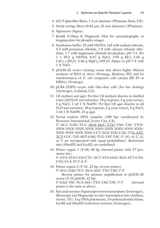 232 Aptamers as Speciﬁc Receptor Ligands
4. GF/F glass ﬁber ﬁlters, 1.3 cm diameter (Whatman, Kent, UK).
5. Sterile syringe ﬁlters (0.45 mm; 25 mm diameter) (Whatman).
6. Sigmacote (Sigma).
7. Kodak X-Omat K Diagnostic Film for autoradiography or
imaging plate for phospho imager.
8. Incubation buffer: 25 mM HEPES, 145 mM sodium chloride,
5.3 mM potassium chloride, 1.8 mM calcium chloride dihy-
drate, 1.7 mM magnesium chloride hexahydrate, pH 7.4. Per
1 l: 59.5 g HEPES, 8.47 g NaCl, 3.95 g KCl, 2.65 g
CaCl2
×2H2
O, 3.46 g MgCl2
×6H2
O. Adjust to pH 7.4 with
1 N NaCl.
9. pGEM-3Z vector (cloning vector that allows highly efﬁcient
synthesis of RNA in vitro) (Promega, Madison, WI) and for
transformation of E. coli competent cells (strains JM 29 or
DH5a) (Promega).
10. pCR4-TOPO vector with One-shot cells (for fast cloning)
(Invitrogen, Carlsbad, CA).
11. LB medium and agar: Per liter LB medium dissolve in distilled
water (dd H2
O) and autoclave: 10 g tryptone, 5 g yeast extract,
5 g NaCl, 1 ml 1 N NaOH. Per liter LB agar dissolve in dd
H2
O and autoclave: 10 g tryptone, 5 g yeast extract, 5 g NaCl,
1 ml 1 N NaOH, 15 g agar.
12. Partial random DNA template (108 bp) (synthesized by
Biosource International, Foster City, CA).
5¢-ACC-GAG-TCC-AGA-AGC-TTG-TAG-TAC-TNN-
NNN-NNN-NNN-NNN-NNN-NNN-NNN-NNN-NNN-
NNN-NNN-NNN-NNG-CCT-AGA-TGG-CAG-TTG-AAT-
TCT-CCC-TAT-AGT-GAG-TCG-TAT-TAC-3¢ (N=A, C, G,
or T are incorporated with equal probabilities). Restriction
sites (HindIII and EcoRI) are underlined.
13. Primer region 1 (P-40, 40 bp, forward primer with T7 pro-
moter site)
5¢-GTA-ATA-CGA-CTC-ACT-ATA-GGG-AGA-ATT-CAA-
CTG-CCA-TCT-A-3¢.
14. Primer region 2 (P-22, 22 bp, reverse primer).
5¢-ACC-GAG-TCC-AGA-AGC-TTG-TAG-T-3¢
Reverse primer for aptamer ampliﬁcation in pGEM-3Z
vector (P-22 pGEM, 22 bp)
5¢-GAA-TAC-TCA-AGC-TTG-TAG-TAC-T-3¢ (forward
primer is the same as above).
15. Kitsandenzymes:Superscriptreversetranscriptase(Invitrogen),
Maxiscript and Megascript in vitro transcription kits (Ambion,
Austin, TX). Taq-DNA polymerase, T4-polynucleotide kinase,
EcoRI and HindIII restriction enzymes (Invitrogen).
 