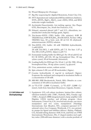 24 H. Ulrich and C. Wrenger
16. Wizard Miniprep kit (Promega).
17. Big Dye sequencing kit (Applied Biosystems, Foster City, CA).
18. DTT-dependentand-independentRNAseinhibitors(Ambion),
NTPs, dNTPs, MgCl2
, MnCl2
, yeast t-RNA, DNA, and RNA
molecular weight standards.
19. Acrylamide/bisacrylamide, low-melting agarose (Sea Plaque
GTG, Biocompare, Inc, South San Francisco, CA).
20. Ethanol, saturated phenol (pH 7 and 5.2), chloroform, iso-
amylalcohol (molecular biology grade, Sigma).
21. Tris–borate–EDTA (TBE) buffer (10× solution): 0.89 M
TRIZMA base, 0.89 M H3
BO3
, 20 mM EDTA. Per liter: 108 g
TRIZMA base, 55 g boric acid, 40 ml 0.5 M ethylenedi-
aminetetraacetate (EDTA) solution.
22. Tris–EDTA (TE) buffer: 10 mM TRIZMA hydrochloride,
1 mM EDTA.
10 mM Tris–HCl, 1 mM EDTA, pH 7.5. Per liter: 1.57 g
Tris–HCl, 0.29 g EDTA. Adjust to pH 7.5.
23. Formamide-loading buffer for RNA gel: Per 10 ml add 0.2 ml
0.5 M EDTA, pH 8.0, 10 mg bromophenol blue, 10 mg
xylene cyanol, 10 ml formamide (deionized).
24. Loading buffer for DNA gel: Per 10 ml: 1 ml 10× TBE, 10 mg
bromophenol blue, 10 mg xylene cyanol, 2 g glycerol.
25. Urea, ammonium acetate, sodium acetate.
26. Spin columns S-30 (cut-off 30 nucleotides) (Sigma).
27. Cocaine hydrochloride (1 mg/ml in methanol) (Sigma):
Evaporate the methanol and resuspend in incubation buffer at
a concentration of 10 mM.
28. MK-801 (RBI Biochemicals, Natick, MA): Dissolve at a con-
centration of 10 mM in incubation buffer.
29. (a-32
P)-UTP (3,000 Ci/mmol), (g-32
P)-ATP (5,000 Ci/
mmol), both from Amersham Biosciences, Uppsala, Sweden.
1. Equipment: CO2
-cell culture incubator, laminar ﬂow cabinet,
vibration–isolation table (TMC, Peabody, MA), Faraday cage
(TMC), Axopatch 200B integrated patch-clamp ampliﬁer with
Digidata 1322A interface and pClamp program (Axon
Instruments, Union City, CA), inverted microscope, one micro
manipulator and two coarse manipulators (Narishige
International, East Meadow, NY), computer-operated 12 V
solenoid valves (Lee Company, Westbrook, CT), two peristal-
tic pumps for ligand and inhibitor delivery (Rainin, Oakland,
CA), Kendall tubing diameter: 0.05, 0.16, and 0.42 cm (VWR
International, Westchester, PA), U-shaped stainless steel capil-
lary tubes (250 mM inner diameter) with a circular porthole of
2.3. Cell Culture and
Electrophysiology
 