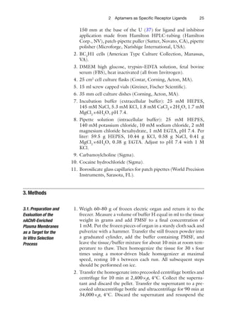 252 Aptamers as Speciﬁc Receptor Ligands
150 mm at the base of the U (37) for ligand and inhibitor
application made from Hamilton HPLC-tubing (Hamilton
Corp., NV), patch-pipette puller (Sutter, Novato, CA), pipette
polisher (Microforge, Narishige International, USA).
2. BC3
H1 cells (American Type Culture Collection, Manassas,
VA).
3. DMEM high glucose, trypsin–EDTA solution, fetal bovine
serum (FBS), heat inactivated (all from Invitrogen).
4. 25 cm2
cell culture ﬂasks (Costar, Corning, Acton, MA).
5. 15 ml screw capped vials (Greiner, Fischer Scientiﬁc).
6. 35 mm cell culture dishes (Corning, Acton, MA).
7. Incubation buffer (extracellular buffer): 25 mM HEPES,
145 mM NaCl, 5.3 mM KCl, 1.8 mM CaCl2
×2H2
O, 1.7 mM
MgCl2
×6H2
O, pH 7.4.
8. Pipette solution (intracellular buffer): 25 mM HEPES,
140 mM potassium chloride, 10 mM sodium chloride, 2 mM
magnesium chloride hexahydrate, 1 mM EGTA, pH 7.4. Per
liter: 59.5 g HEPES, 10.44 g KCl, 0.58 g NaCl, 0.41 g
MgCl2
×6H2
O, 0.38 g EGTA. Adjust to pH 7.4 with 1 M
KCl.
9. Carbamoylcholine (Sigma).
10. Cocaine hydrochloride (Sigma).
11. Borosilicate glass capillaries for patch pipettes (World Precision
Instruments, Sarasota, FL).
1. Weigh 60–80 g of frozen electric organ and return it to the
freezer. Measure a volume of buffer H equal in ml to the tissue
weight in grams and add PMSF to a ﬁnal concentration of
1 mM. Put the frozen pieces of organ in a sturdy cloth sack and
pulverize with a hammer. Transfer the still frozen powder into
a graduated cylinder, add the buffer containing PMSF, and
leave the tissue/buffer mixture for about 10 min at room tem-
perature to thaw. Then homogenize the tissue for 30 s four
times using a motor-driven blade homogenizer at maximal
speed, resting 10 s between each run. All subsequent steps
should be performed on ice.
2. Transfer the homogenate into precooled centrifuge bottles and
centrifuge for 10 min at 2,400×g, 4°C. Collect the superna-
tant and discard the pellet. Transfer the supernatant to a pre-
cooled ultracentrifuge bottle and ultracentrifuge for 90 min at
34,000×g, 4°C. Discard the supernatant and resuspend the
3. Methods
3.1. Preparation and
Evaluation of the
nAChR-Enriched
Plasma Membranes
as a Target for the
In Vitro Selection
Process
 