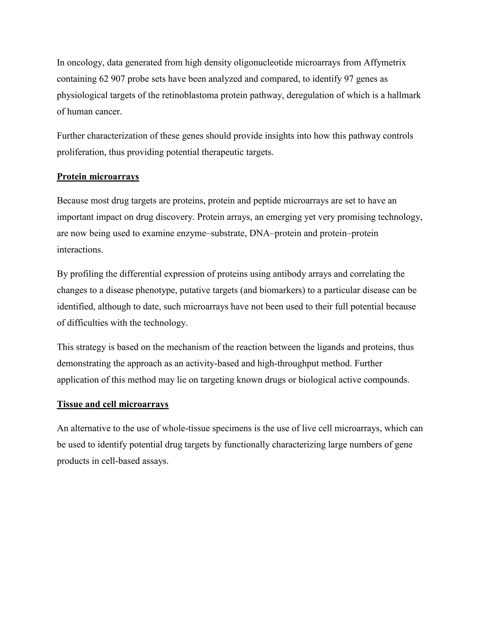 In oncology, data generated from high density oligonucleotide microarrays from Affymetrix
containing 62 907 probe sets have been analyzed and compared, to identify 97 genes as
physiological targets of the retinoblastoma protein pathway, deregulation of which is a hallmark
of human cancer.
Further characterization of these genes should provide insights into how this pathway controls
proliferation, thus providing potential therapeutic targets.
Protein microarrays
Because most drug targets are proteins, protein and peptide microarrays are set to have an
important impact on drug discovery. Protein arrays, an emerging yet very promising technology,
are now being used to examine enzyme–substrate, DNA–protein and protein–protein
interactions.
By profiling the differential expression of proteins using antibody arrays and correlating the
changes to a disease phenotype, putative targets (and biomarkers) to a particular disease can be
identified, although to date, such microarrays have not been used to their full potential because
of difficulties with the technology.
This strategy is based on the mechanism of the reaction between the ligands and proteins, thus
demonstrating the approach as an activity-based and high-throughput method. Further
application of this method may lie on targeting known drugs or biological active compounds.
Tissue and cell microarrays
An alternative to the use of whole-tissue specimens is the use of live cell microarrays, which can
be used to identify potential drug targets by functionally characterizing large numbers of gene
products in cell-based assays.
 