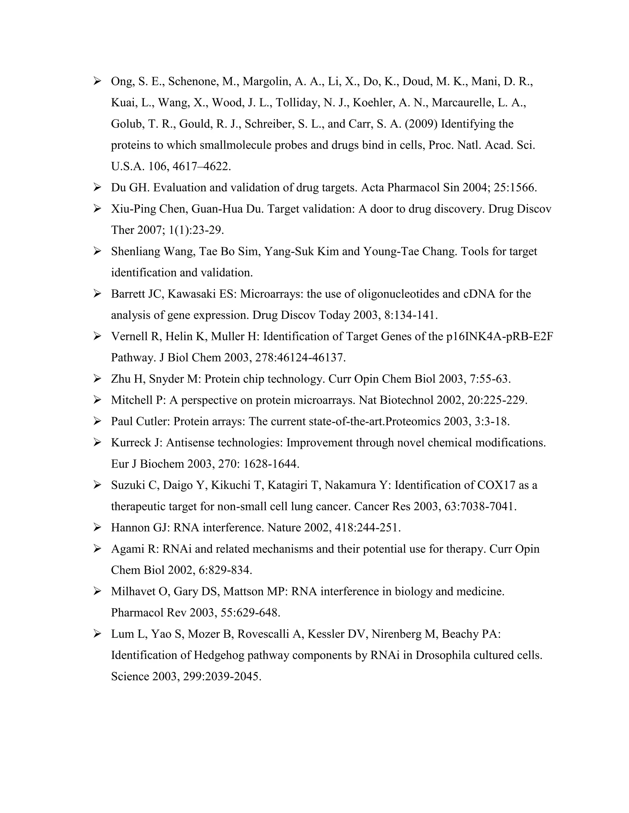  Ong, S. E., Schenone, M., Margolin, A. A., Li, X., Do, K., Doud, M. K., Mani, D. R.,
Kuai, L., Wang, X., Wood, J. L., Tolliday, N. J., Koehler, A. N., Marcaurelle, L. A.,
Golub, T. R., Gould, R. J., Schreiber, S. L., and Carr, S. A. (2009) Identifying the
proteins to which smallmolecule probes and drugs bind in cells, Proc. Natl. Acad. Sci.
U.S.A. 106, 4617–4622.
 Du GH. Evaluation and validation of drug targets. Acta Pharmacol Sin 2004; 25:1566.
 Xiu-Ping Chen, Guan-Hua Du. Target validation: A door to drug discovery. Drug Discov
Ther 2007; 1(1):23-29.
 Shenliang Wang, Tae Bo Sim, Yang-Suk Kim and Young-Tae Chang. Tools for target
identification and validation.
 Barrett JC, Kawasaki ES: Microarrays: the use of oligonucleotides and cDNA for the
analysis of gene expression. Drug Discov Today 2003, 8:134-141.
 Vernell R, Helin K, Muller H: Identification of Target Genes of the p16INK4A-pRB-E2F
Pathway. J Biol Chem 2003, 278:46124-46137.
 Zhu H, Snyder M: Protein chip technology. Curr Opin Chem Biol 2003, 7:55-63.
 Mitchell P: A perspective on protein microarrays. Nat Biotechnol 2002, 20:225-229.
 Paul Cutler: Protein arrays: The current state-of-the-art.Proteomics 2003, 3:3-18.
 Kurreck J: Antisense technologies: Improvement through novel chemical modifications.
Eur J Biochem 2003, 270: 1628-1644.
 Suzuki C, Daigo Y, Kikuchi T, Katagiri T, Nakamura Y: Identification of COX17 as a
therapeutic target for non-small cell lung cancer. Cancer Res 2003, 63:7038-7041.
 Hannon GJ: RNA interference. Nature 2002, 418:244-251.
 Agami R: RNAi and related mechanisms and their potential use for therapy. Curr Opin
Chem Biol 2002, 6:829-834.
 Milhavet O, Gary DS, Mattson MP: RNA interference in biology and medicine.
Pharmacol Rev 2003, 55:629-648.
 Lum L, Yao S, Mozer B, Rovescalli A, Kessler DV, Nirenberg M, Beachy PA:
Identification of Hedgehog pathway components by RNAi in Drosophila cultured cells.
Science 2003, 299:2039-2045.
 