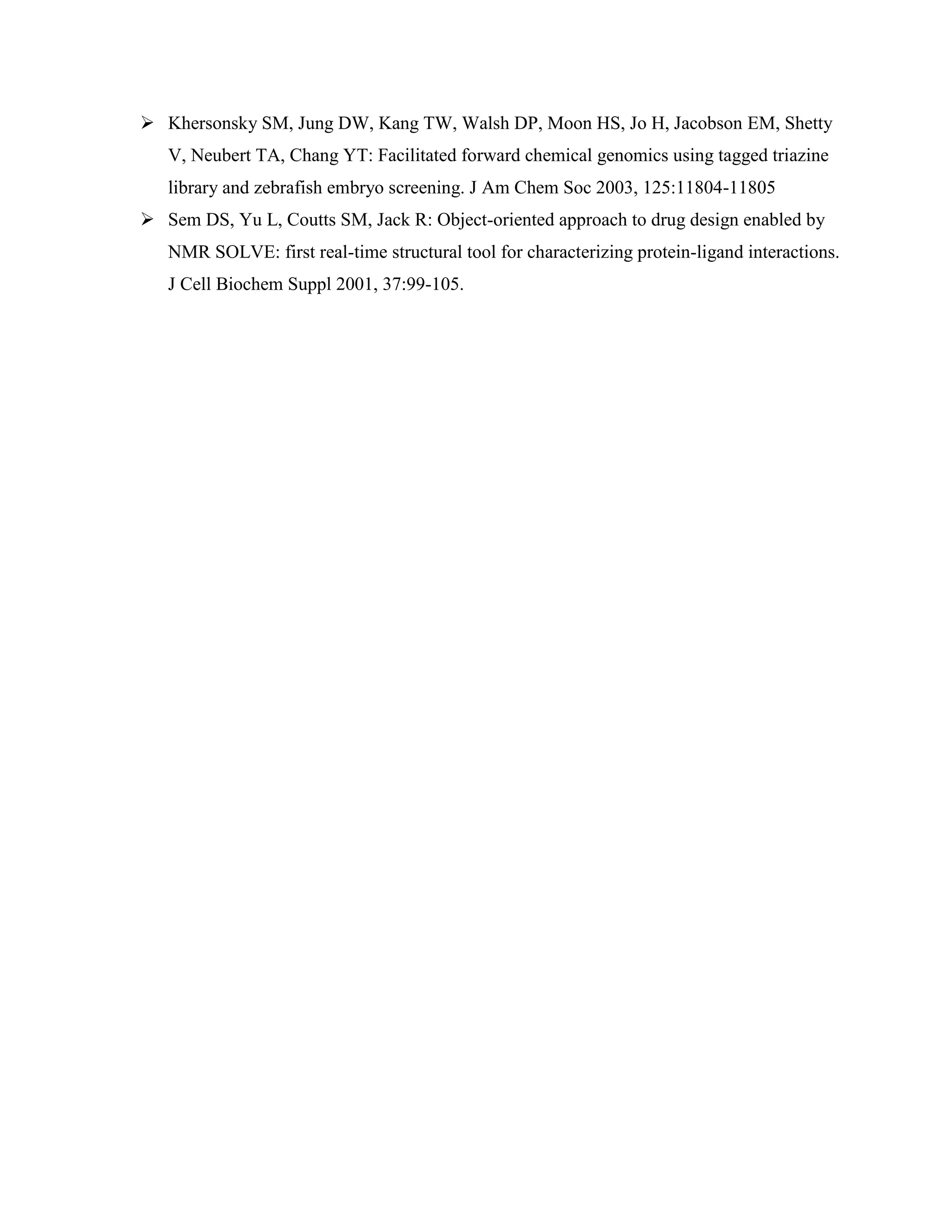  Khersonsky SM, Jung DW, Kang TW, Walsh DP, Moon HS, Jo H, Jacobson EM, Shetty
V, Neubert TA, Chang YT: Facilitated forward chemical genomics using tagged triazine
library and zebrafish embryo screening. J Am Chem Soc 2003, 125:11804-11805
 Sem DS, Yu L, Coutts SM, Jack R: Object-oriented approach to drug design enabled by
NMR SOLVE: first real-time structural tool for characterizing protein-ligand interactions.
J Cell Biochem Suppl 2001, 37:99-105.
 