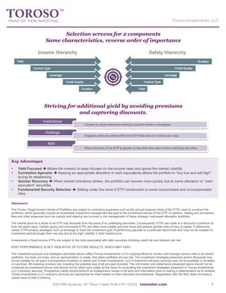 623 Fifth Avenue, 15th
Floor Ÿ New York Ÿ NY 10022 torosoinv.com 2
Toroso Investments, LLC
	
  
Selection screens for 2 components
Same characteristics, reverse order of importance
Striving for additional yield by avoiding premiums
and capturing discounts.
Institutional
Caused by large institutions trading in specific bonds or strategies
Holdings
Happens when securities within the ETP trade above or below par value
NAV
When the price of the ETP is greater or less than the value of the underlying securities
Disclosure
The Toroso Target Income Series of Portfolios are subject to underlying expenses such as the annual expense ratios of the ETPs used to construct the
portfolios, which generally include an embedded investment management fee paid to the investment adviser of the ETP. In addition, trading and transaction
fees and other expenses such as custody and clearing are incurred in the management of these strategic multi-asset allocation portfolios.
The market price for a share of an ETP may fluctuate from the value of its underlying securities. Consequently, ETPs can trade at a discount or premium to
their net asset value. Certain equity and commodity ETPs are often more volatile and less liquid and present greater risks of loss of capital. Furthermore,
certain ETPs employ strategies such as leverage or have the investment goal of performing opposite to a particular benchmark and may not be suitable for
investment periods longer than one day due to the high volatility in their market price.
Investments in fixed income ETPs are subject to the risks associated with debt securities including credit risk and interest rate risk.
PAST PERFORMANCE IS NOT INDICATIVE OF FUTURE RESULTS, WHICH MAY VARY.
The investment process and strategies described above reflect Toroso Investments LLC's ongoing efforts to monitor and manage various risks in its clients’
portfolios, but does not imply, and no representation is made, that client portfolios are low risk. The investment strategies presented and/or discussed may
not be suitable for all types of prospective investors or clients and Toroso Investments, LLC’s investment advisory services may not be available in all states
or countries. All investing involves risk, including the possible loss of all principal invested. The information and statements presented above should not be
construed as investment advice and should not be relied upon solely as the basis for evaluating the investment strategies presented or Toroso Investments
LLC’s advisory services. Prospective clients should perform an independent review of all facts and information prior to making a determination as to whether
Toroso Investments LLC’s advisory services are appropriate for them based on their individual circumstances. Registration with the SEC does not imply a
certain level of skill or training.
	
  
Key Advantages
• Yield Focused è Allows the investor to keep focused on the income need and ignore the market volatility
• Correlation Agnostic è Keeping an appropriate allocation in cash equivalents allows the portfolio to “buy low and sell high”
during its rebalancing.
• Quicker Recovery è When market turbulence strikes, the portfolio can recover more quickly due to some allocation to “cash
equivalent” securities.
• Fundamental Security Selection è Getting under the hood of ETP construction to avoid concentrated and uncompensated
risks.
 
