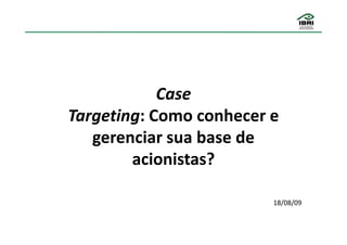 Case
Targeting: Como conhecer e
   gerenciar sua base de
        acionistas?

                         18/08/09
 
