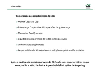 Conclusões



    Sumarização das características da EBE:

    o Market Cap: Mid Cap

    oGovernança Corporativa: Altos padrões de governança

    o Mercados: Brasil(mundo)

    o Liquidez: Busca por meio de todos canais possíveis

    o Comunicação: Segmentada

    o Responsabilidade Sócio Ambiental: Adoção de práticas diferenciadas




Após a análise do investment case da EBE e de suas características como
   companhia e ativo de bolsa, é possível definir ações de targeting
 