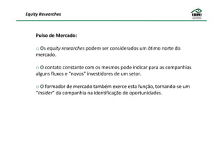 Equity Researches



     Pulso de Mercado:

     o Os equity researches podem ser considerados um ótimo norte do
     mercado.

     o O contato constante com os mesmos pode indicar para as companhias
     alguns fluxos e “novos” investidores de um setor.

     o O formador de mercado também exerce esta função, tornando-se um
     “insider” da companhia na identificação de oportunidades.
 