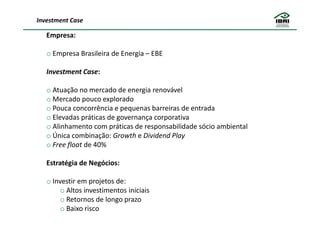 Investment Case

   Empresa:

   o Empresa Brasileira de Energia – EBE

   Investment Case:

   o Atuação no mercado de energia renovável
   o Mercado pouco explorado
   o Pouca concorrência e pequenas barreiras de entrada
   o Elevadas práticas de governança corporativa
   o Alinhamento com práticas de responsabilidade sócio ambiental
   o Única combinação: Growth e Dividend Play
   o Free float de 40%

   Estratégia de Negócios:

   o Investir em projetos de:
        o Altos investimentos iniciais
        o Retornos de longo prazo
        o Baixo risco
 