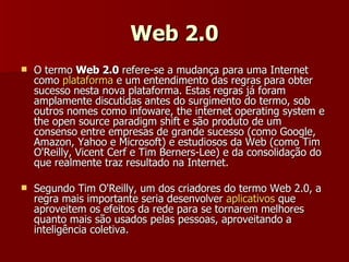 Web 2.0 O termo  Web 2.0  refere-se a mudança para uma Internet como  plataforma  e um entendimento das regras para obter sucesso nesta nova plataforma. Estas regras já foram amplamente discutidas antes do surgimento do termo, sob outros nomes como infoware, the internet operating system e the open source paradigm shift e são produto de um consenso entre empresas de grande sucesso (como Google, Amazon, Yahoo e Microsoft) e estudiosos da Web (como Tim O'Reilly, Vicent Cerf e Tim Berners-Lee) e da consolidação do que realmente traz resultado na Internet. Segundo Tim O'Reilly, um dos criadores do termo Web 2.0, a regra mais importante seria desenvolver  aplicativos  que aproveitem os efeitos da rede para se tornarem melhores quanto mais são usados pelas pessoas, aproveitando a inteligência coletiva. 