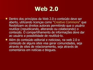 Web 2.0 Dentro dos princípios da Web 2.0 o conteúdo deve ser aberto, utilizando licenças como " Creative Commons " que flexibilizam os direitos autorais permitindo que o usuário reutilize (republicando, alterando ou colaborando) o conteúdo. O compartilhamento de informações deve dar ao usuário a possibilidade de reutilizá-lo. Além do conteúdo editorial e noticioso, na web 2.0 o conteúdo de alguns sites visa gerar comunidades, seja através de sites de relacionamento, seja através de comentários em notícias e blogues. 