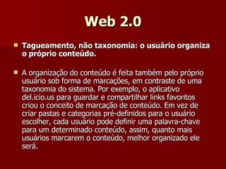 Web 2.0 Tagueamento, não taxonomia: o usuário organiza o próprio conteúdo. A organização do conteúdo é feita também pelo próprio usuário sob forma de marcações, em contraste de uma taxonomia do sistema. Por exemplo, o aplicativo del.icio.us para guardar e compartilhar links favoritos criou o conceito de marcação de conteúdo. Em vez de criar pastas e categorias pré-definidos para o usuário escolher, cada usuário pode definir uma palavra-chave para um determinado conteúdo, assim, quanto mais usuários marcarem o conteúdo, melhor organizado ele será. 