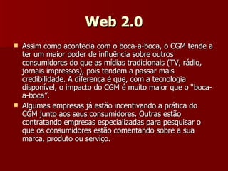 Web 2.0 Assim como acontecia com o boca-a-boca, o CGM tende a ter um maior poder de influência sobre outros consumidores do que as mídias tradicionais (TV, rádio, jornais impressos), pois tendem a passar mais credibilidade. A diferença é que, com a tecnologia disponível, o impacto do CGM é muito maior que o “boca-a-boca”. Algumas empresas já estão incentivando a prática do CGM junto aos seus consumidores. Outras estão contratando empresas especializadas para pesquisar o que os consumidores estão comentando sobre a sua marca, produto ou serviço. 