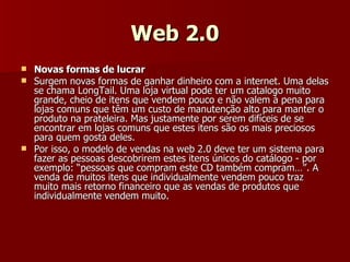 Web 2.0 Novas formas de lucrar Surgem novas formas de ganhar dinheiro com a internet. Uma delas se chama LongTail. Uma loja virtual pode ter um catalogo muito grande, cheio de itens que vendem pouco e não valem à pena para lojas comuns que têm um custo de manutenção alto para manter o produto na prateleira. Mas justamente por serem difíceis de se encontrar em lojas comuns que estes itens são os mais preciosos para quem gosta deles. Por isso, o modelo de vendas na web 2.0 deve ter um sistema para fazer as pessoas descobrirem estes itens únicos do catálogo - por exemplo: “pessoas que compram este CD também compram…”. A venda de muitos itens que individualmente vendem pouco traz muito mais retorno financeiro que as vendas de produtos que individualmente vendem muito. 