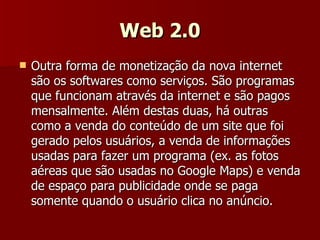 Web 2.0 Outra forma de monetização da nova internet são os softwares como serviços. São programas que funcionam através da internet e são pagos mensalmente. Além destas duas, há outras como a venda do conteúdo de um site que foi gerado pelos usuários, a venda de informações usadas para fazer um programa (ex. as fotos aéreas que são usadas no Google Maps) e venda de espaço para publicidade onde se paga somente quando o usuário clica no anúncio. 