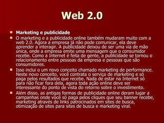 Web 2.0 Marketing e publicidade O marketing e a publicidade online também mudaram muito com a web 2.0. Agora a empresa já não pode comunicar, ela deve aprender a interagir. A publicidade deixou de ser uma via de mão única, onde a empresa emite uma mensagem que o consumidor recebe. Como a Internet é feita de gente, a publicidade se tornou o relacionamento entre pessoas da empresa e pessoas que são consumidores. Isso inclui o um novo conceito chamado marketing de performance. Neste novo conceito, você contrata o serviço de marketing e só paga pelos resultados que recebe. Nada de estar na Internet só para não ficar fora dela, agora toda ação online deve ser interessante do ponto de vista do retorno sobre o investimento. Além disso, as antigas formas de publicidade online deram lugar a campanhas onde você só paga pelos cliques que seu banner recebe, marketing através de links patrocinados em sites de busca, otimização de sites para sites de busca e marketing viral. 