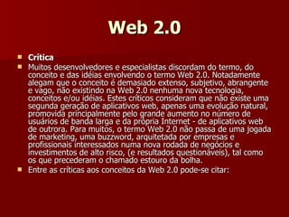 Web 2.0 Crítica Muitos desenvolvedores e especialistas discordam do termo, do conceito e das idéias envolvendo o termo Web 2.0. Notadamente alegam que o conceito é demasiado extenso, subjetivo, abrangente e vago, não existindo na Web 2.0 nenhuma nova tecnologia, conceitos e/ou idéias. Estes críticos consideram que não existe uma segunda geração de aplicativos web, apenas uma evolução natural, promovida principalmente pelo grande aumento no número de usuários de banda larga e da própria Internet - de aplicativos web de outrora. Para muitos, o termo Web 2.0 não passa de uma jogada de marketing, uma buzzword, arquitetada por empresas e profissionais interessados numa nova rodada de negócios e investimentos de alto risco, (e resultados questionáveis), tal como os que precederam o chamado estouro da bolha. Entre as críticas aos conceitos da Web 2.0 pode-se citar: 